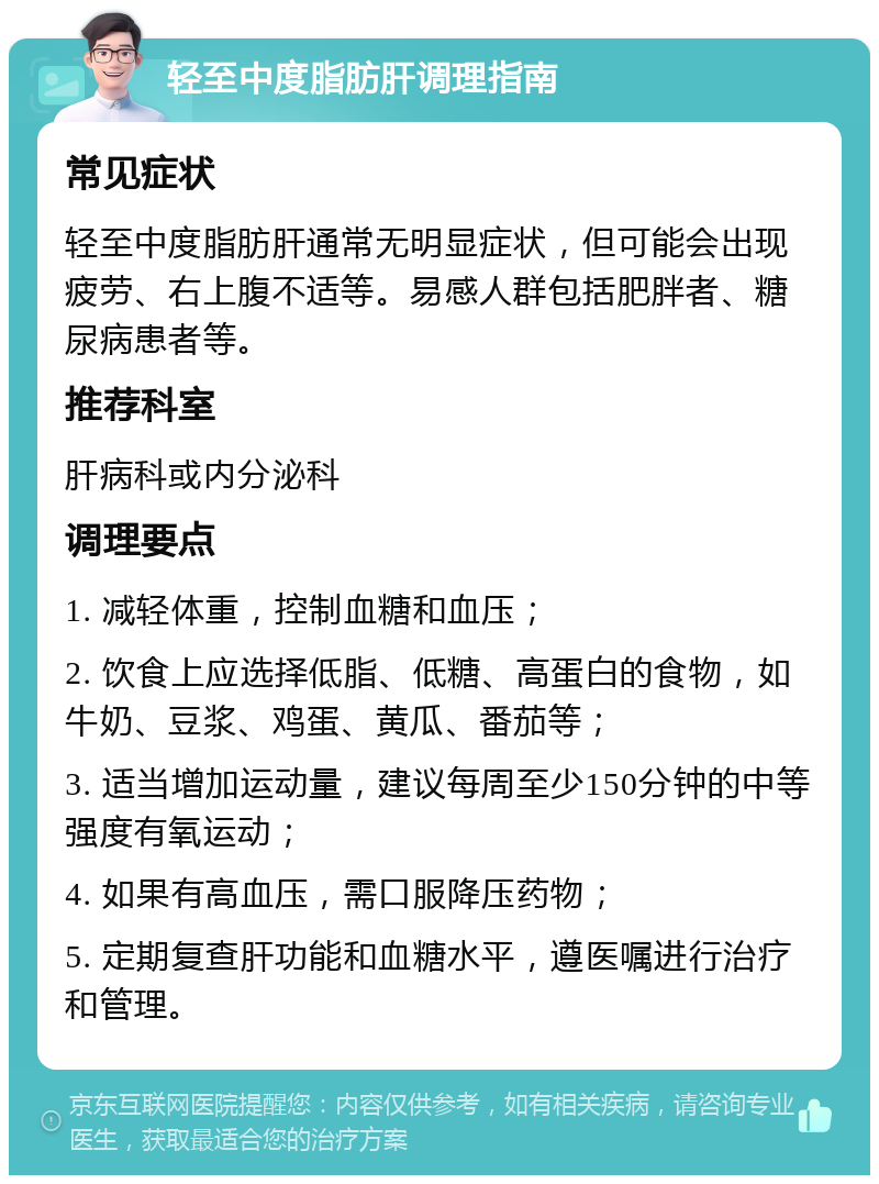 轻至中度脂肪肝调理指南 常见症状 轻至中度脂肪肝通常无明显症状，但可能会出现疲劳、右上腹不适等。易感人群包括肥胖者、糖尿病患者等。 推荐科室 肝病科或内分泌科 调理要点 1. 减轻体重，控制血糖和血压； 2. 饮食上应选择低脂、低糖、高蛋白的食物，如牛奶、豆浆、鸡蛋、黄瓜、番茄等； 3. 适当增加运动量，建议每周至少150分钟的中等强度有氧运动； 4. 如果有高血压，需口服降压药物； 5. 定期复查肝功能和血糖水平，遵医嘱进行治疗和管理。