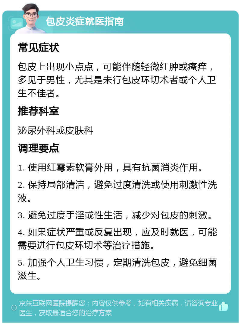 包皮炎症就医指南 常见症状 包皮上出现小点点，可能伴随轻微红肿或瘙痒，多见于男性，尤其是未行包皮环切术者或个人卫生不佳者。 推荐科室 泌尿外科或皮肤科 调理要点 1. 使用红霉素软膏外用，具有抗菌消炎作用。 2. 保持局部清洁，避免过度清洗或使用刺激性洗液。 3. 避免过度手淫或性生活，减少对包皮的刺激。 4. 如果症状严重或反复出现，应及时就医，可能需要进行包皮环切术等治疗措施。 5. 加强个人卫生习惯，定期清洗包皮，避免细菌滋生。