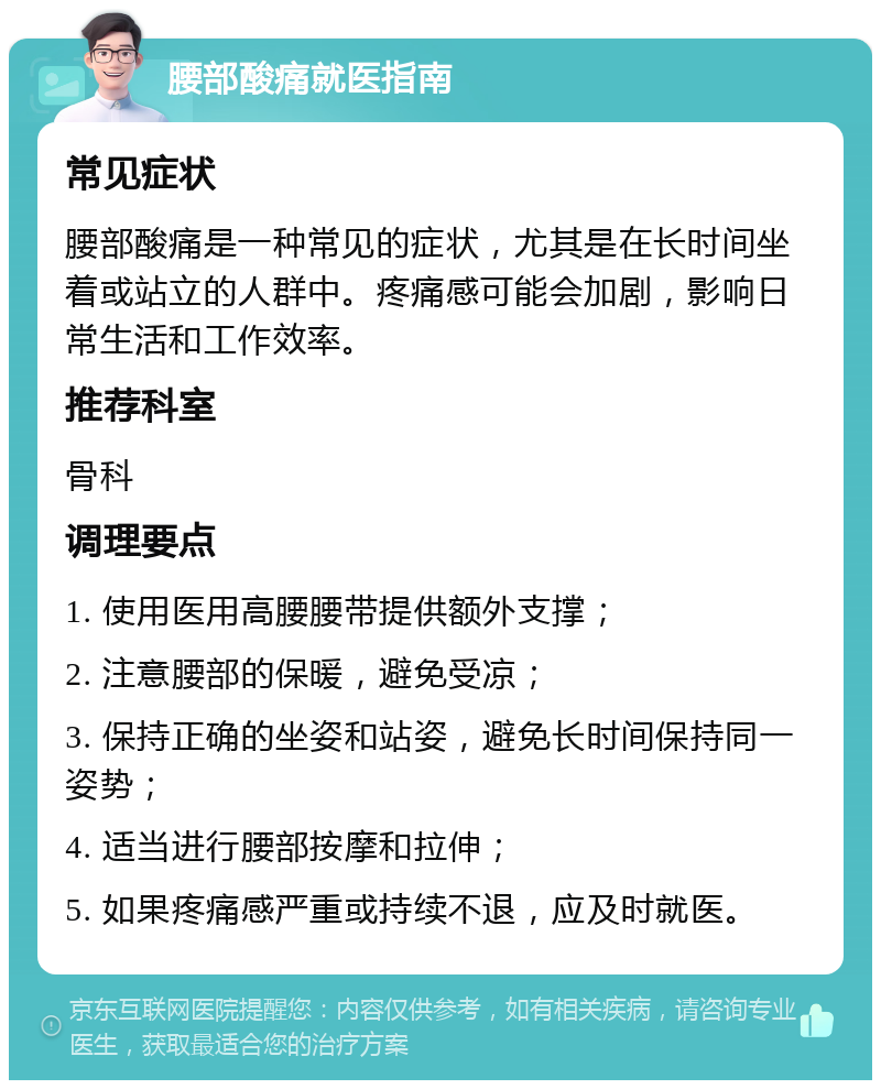 腰部酸痛就医指南 常见症状 腰部酸痛是一种常见的症状，尤其是在长时间坐着或站立的人群中。疼痛感可能会加剧，影响日常生活和工作效率。 推荐科室 骨科 调理要点 1. 使用医用高腰腰带提供额外支撑； 2. 注意腰部的保暖，避免受凉； 3. 保持正确的坐姿和站姿，避免长时间保持同一姿势； 4. 适当进行腰部按摩和拉伸； 5. 如果疼痛感严重或持续不退，应及时就医。