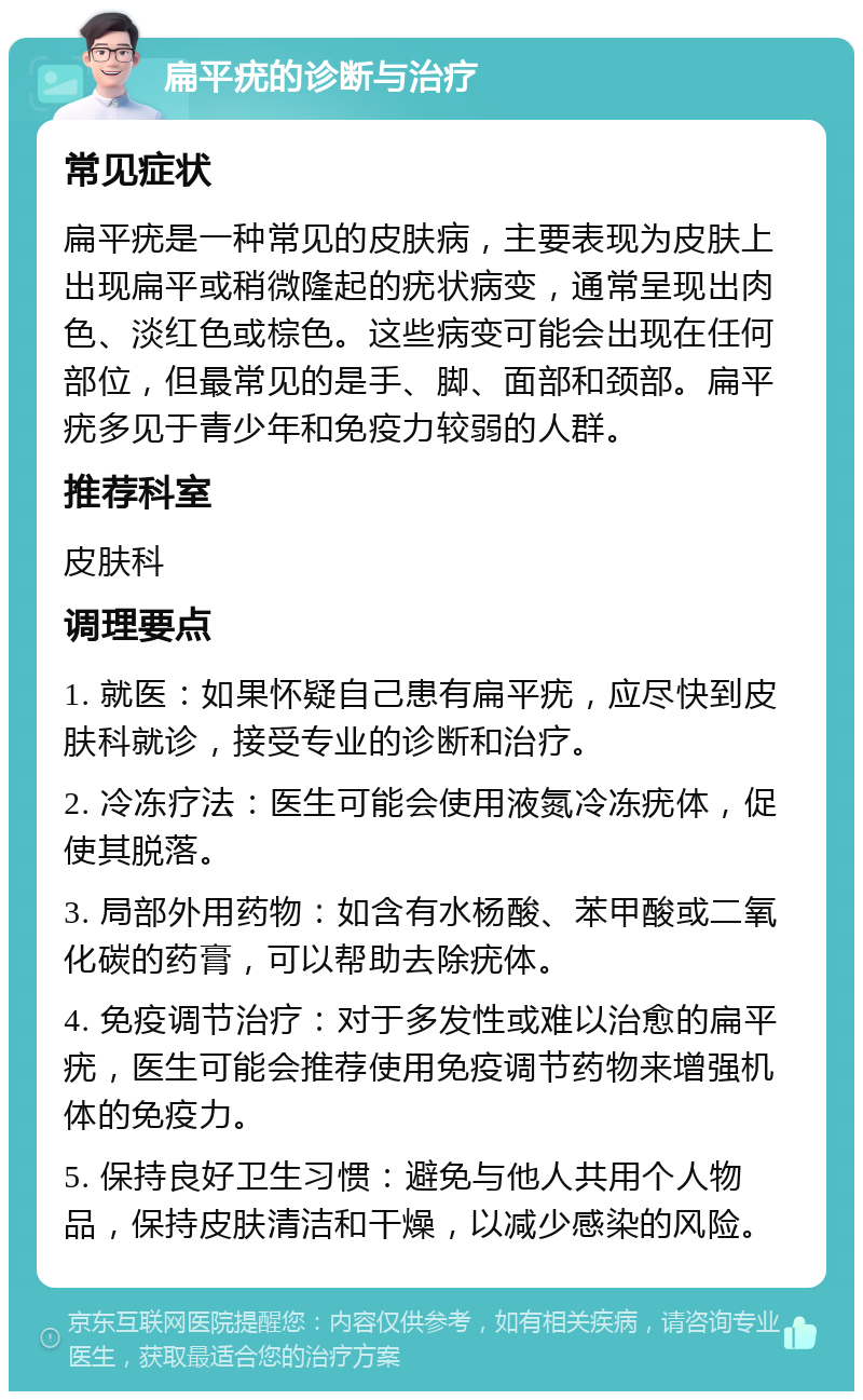 扁平疣的诊断与治疗 常见症状 扁平疣是一种常见的皮肤病，主要表现为皮肤上出现扁平或稍微隆起的疣状病变，通常呈现出肉色、淡红色或棕色。这些病变可能会出现在任何部位，但最常见的是手、脚、面部和颈部。扁平疣多见于青少年和免疫力较弱的人群。 推荐科室 皮肤科 调理要点 1. 就医：如果怀疑自己患有扁平疣，应尽快到皮肤科就诊，接受专业的诊断和治疗。 2. 冷冻疗法：医生可能会使用液氮冷冻疣体，促使其脱落。 3. 局部外用药物：如含有水杨酸、苯甲酸或二氧化碳的药膏，可以帮助去除疣体。 4. 免疫调节治疗：对于多发性或难以治愈的扁平疣，医生可能会推荐使用免疫调节药物来增强机体的免疫力。 5. 保持良好卫生习惯：避免与他人共用个人物品，保持皮肤清洁和干燥，以减少感染的风险。