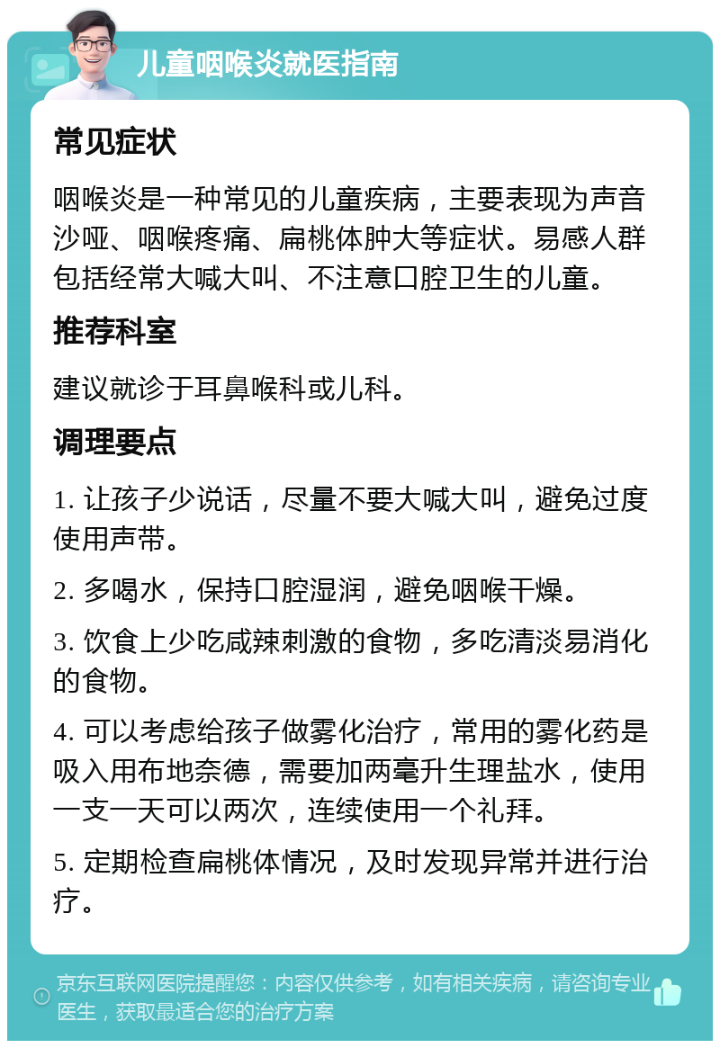 儿童咽喉炎就医指南 常见症状 咽喉炎是一种常见的儿童疾病，主要表现为声音沙哑、咽喉疼痛、扁桃体肿大等症状。易感人群包括经常大喊大叫、不注意口腔卫生的儿童。 推荐科室 建议就诊于耳鼻喉科或儿科。 调理要点 1. 让孩子少说话，尽量不要大喊大叫，避免过度使用声带。 2. 多喝水，保持口腔湿润，避免咽喉干燥。 3. 饮食上少吃咸辣刺激的食物，多吃清淡易消化的食物。 4. 可以考虑给孩子做雾化治疗，常用的雾化药是吸入用布地奈德，需要加两毫升生理盐水，使用一支一天可以两次，连续使用一个礼拜。 5. 定期检查扁桃体情况，及时发现异常并进行治疗。