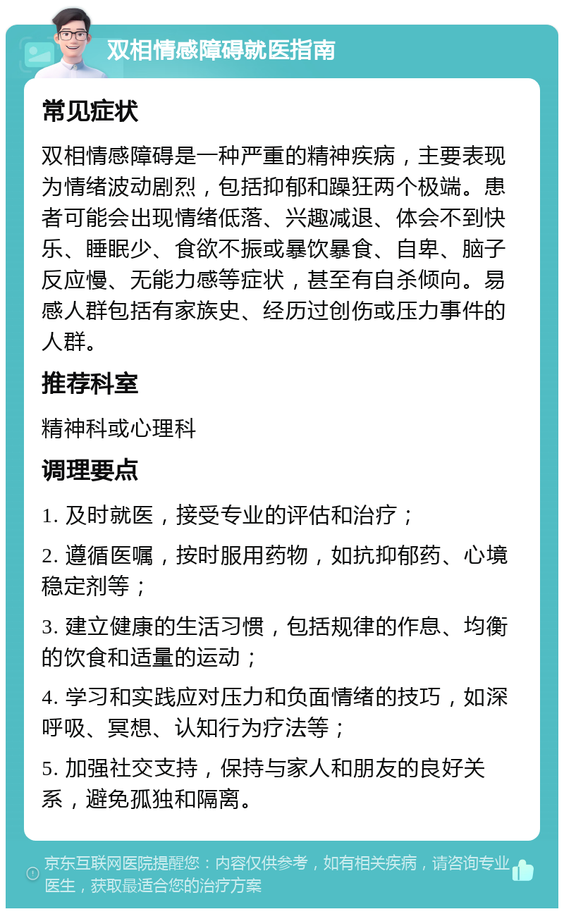 双相情感障碍就医指南 常见症状 双相情感障碍是一种严重的精神疾病，主要表现为情绪波动剧烈，包括抑郁和躁狂两个极端。患者可能会出现情绪低落、兴趣减退、体会不到快乐、睡眠少、食欲不振或暴饮暴食、自卑、脑子反应慢、无能力感等症状，甚至有自杀倾向。易感人群包括有家族史、经历过创伤或压力事件的人群。 推荐科室 精神科或心理科 调理要点 1. 及时就医，接受专业的评估和治疗； 2. 遵循医嘱，按时服用药物，如抗抑郁药、心境稳定剂等； 3. 建立健康的生活习惯，包括规律的作息、均衡的饮食和适量的运动； 4. 学习和实践应对压力和负面情绪的技巧，如深呼吸、冥想、认知行为疗法等； 5. 加强社交支持，保持与家人和朋友的良好关系，避免孤独和隔离。