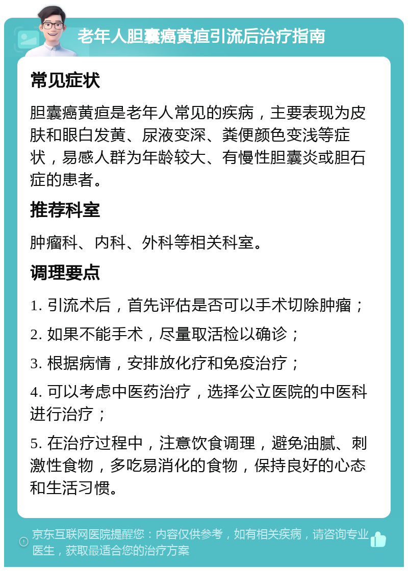 老年人胆囊癌黄疸引流后治疗指南 常见症状 胆囊癌黄疸是老年人常见的疾病，主要表现为皮肤和眼白发黄、尿液变深、粪便颜色变浅等症状，易感人群为年龄较大、有慢性胆囊炎或胆石症的患者。 推荐科室 肿瘤科、内科、外科等相关科室。 调理要点 1. 引流术后，首先评估是否可以手术切除肿瘤； 2. 如果不能手术，尽量取活检以确诊； 3. 根据病情，安排放化疗和免疫治疗； 4. 可以考虑中医药治疗，选择公立医院的中医科进行治疗； 5. 在治疗过程中，注意饮食调理，避免油腻、刺激性食物，多吃易消化的食物，保持良好的心态和生活习惯。