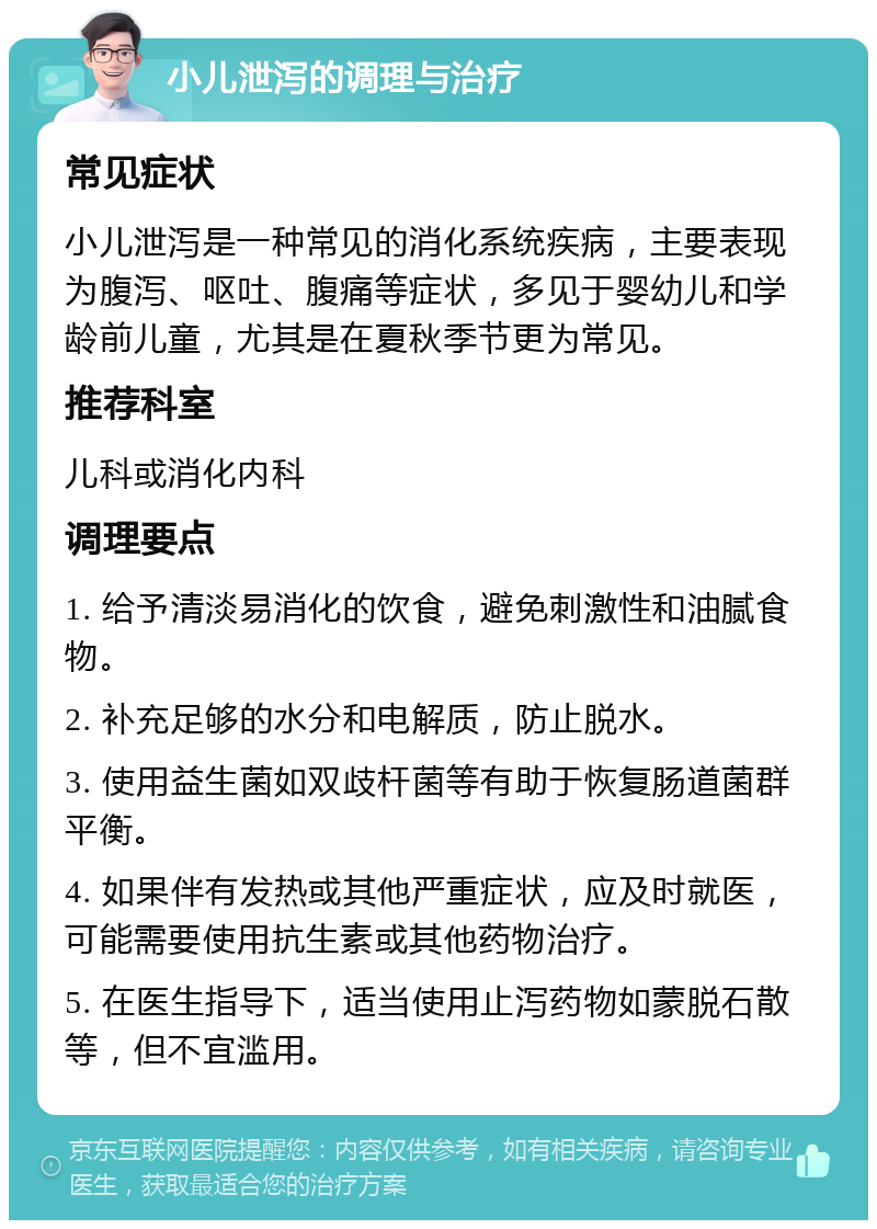 小儿泄泻的调理与治疗 常见症状 小儿泄泻是一种常见的消化系统疾病，主要表现为腹泻、呕吐、腹痛等症状，多见于婴幼儿和学龄前儿童，尤其是在夏秋季节更为常见。 推荐科室 儿科或消化内科 调理要点 1. 给予清淡易消化的饮食，避免刺激性和油腻食物。 2. 补充足够的水分和电解质，防止脱水。 3. 使用益生菌如双歧杆菌等有助于恢复肠道菌群平衡。 4. 如果伴有发热或其他严重症状，应及时就医，可能需要使用抗生素或其他药物治疗。 5. 在医生指导下，适当使用止泻药物如蒙脱石散等，但不宜滥用。