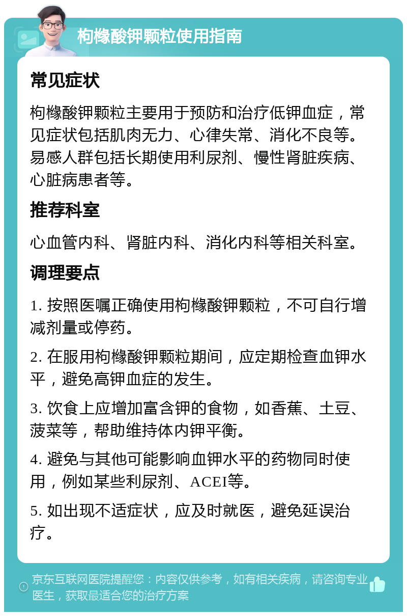 枸橼酸钾颗粒使用指南 常见症状 枸橼酸钾颗粒主要用于预防和治疗低钾血症，常见症状包括肌肉无力、心律失常、消化不良等。易感人群包括长期使用利尿剂、慢性肾脏疾病、心脏病患者等。 推荐科室 心血管内科、肾脏内科、消化内科等相关科室。 调理要点 1. 按照医嘱正确使用枸橼酸钾颗粒，不可自行增减剂量或停药。 2. 在服用枸橼酸钾颗粒期间，应定期检查血钾水平，避免高钾血症的发生。 3. 饮食上应增加富含钾的食物，如香蕉、土豆、菠菜等，帮助维持体内钾平衡。 4. 避免与其他可能影响血钾水平的药物同时使用，例如某些利尿剂、ACEI等。 5. 如出现不适症状，应及时就医，避免延误治疗。