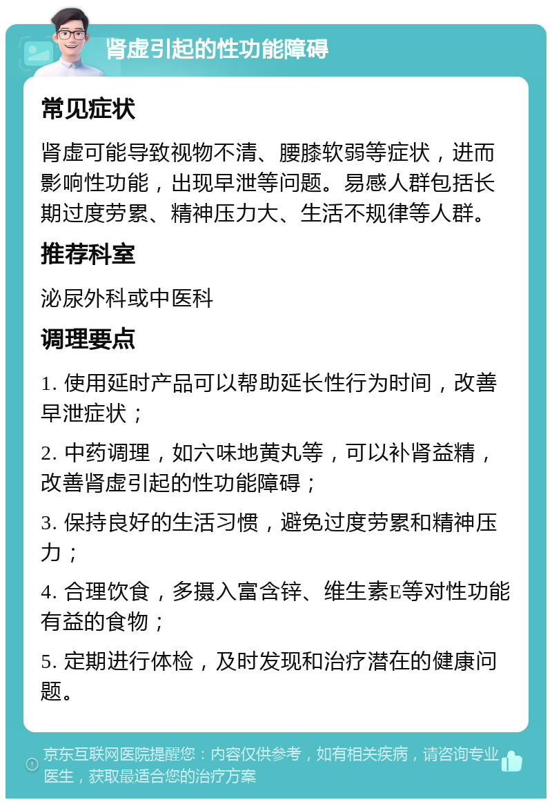 肾虚引起的性功能障碍 常见症状 肾虚可能导致视物不清、腰膝软弱等症状，进而影响性功能，出现早泄等问题。易感人群包括长期过度劳累、精神压力大、生活不规律等人群。 推荐科室 泌尿外科或中医科 调理要点 1. 使用延时产品可以帮助延长性行为时间，改善早泄症状； 2. 中药调理，如六味地黄丸等，可以补肾益精，改善肾虚引起的性功能障碍； 3. 保持良好的生活习惯，避免过度劳累和精神压力； 4. 合理饮食，多摄入富含锌、维生素E等对性功能有益的食物； 5. 定期进行体检，及时发现和治疗潜在的健康问题。