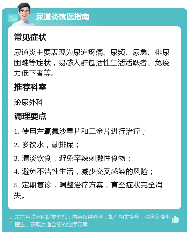 尿道炎就医指南 常见症状 尿道炎主要表现为尿道疼痛、尿频、尿急、排尿困难等症状，易感人群包括性生活活跃者、免疫力低下者等。 推荐科室 泌尿外科 调理要点 1. 使用左氧氟沙星片和三金片进行治疗； 2. 多饮水，勤排尿； 3. 清淡饮食，避免辛辣刺激性食物； 4. 避免不洁性生活，减少交叉感染的风险； 5. 定期复诊，调整治疗方案，直至症状完全消失。