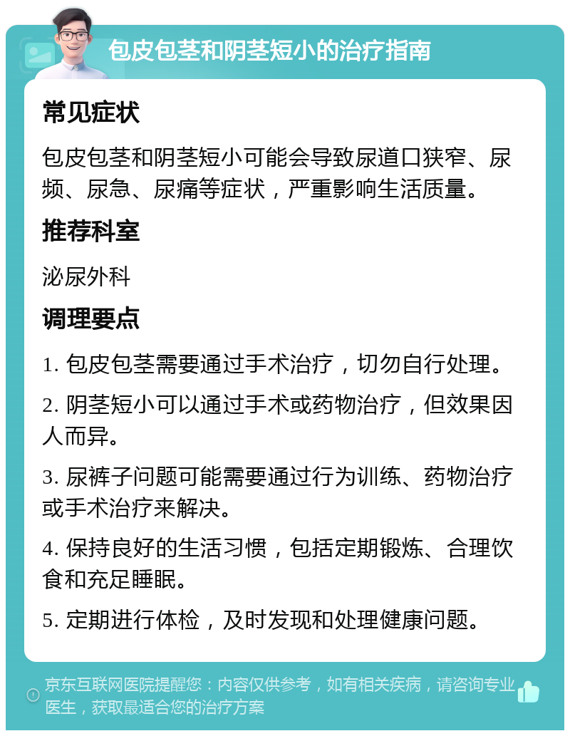 包皮包茎和阴茎短小的治疗指南 常见症状 包皮包茎和阴茎短小可能会导致尿道口狭窄、尿频、尿急、尿痛等症状，严重影响生活质量。 推荐科室 泌尿外科 调理要点 1. 包皮包茎需要通过手术治疗，切勿自行处理。 2. 阴茎短小可以通过手术或药物治疗，但效果因人而异。 3. 尿裤子问题可能需要通过行为训练、药物治疗或手术治疗来解决。 4. 保持良好的生活习惯，包括定期锻炼、合理饮食和充足睡眠。 5. 定期进行体检，及时发现和处理健康问题。