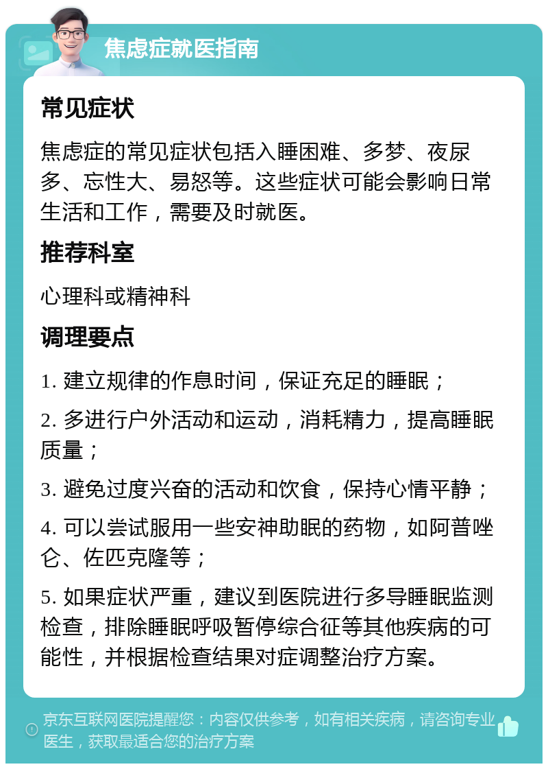 焦虑症就医指南 常见症状 焦虑症的常见症状包括入睡困难、多梦、夜尿多、忘性大、易怒等。这些症状可能会影响日常生活和工作，需要及时就医。 推荐科室 心理科或精神科 调理要点 1. 建立规律的作息时间，保证充足的睡眠； 2. 多进行户外活动和运动，消耗精力，提高睡眠质量； 3. 避免过度兴奋的活动和饮食，保持心情平静； 4. 可以尝试服用一些安神助眠的药物，如阿普唑仑、佐匹克隆等； 5. 如果症状严重，建议到医院进行多导睡眠监测检查，排除睡眠呼吸暂停综合征等其他疾病的可能性，并根据检查结果对症调整治疗方案。