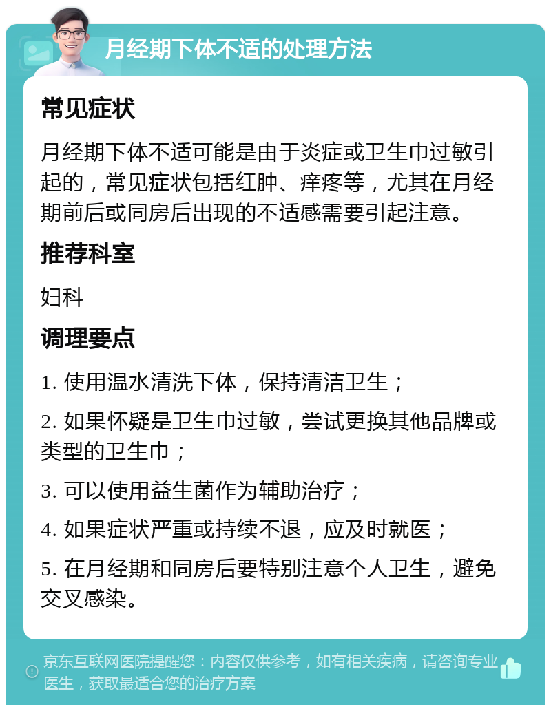 月经期下体不适的处理方法 常见症状 月经期下体不适可能是由于炎症或卫生巾过敏引起的，常见症状包括红肿、痒疼等，尤其在月经期前后或同房后出现的不适感需要引起注意。 推荐科室 妇科 调理要点 1. 使用温水清洗下体，保持清洁卫生； 2. 如果怀疑是卫生巾过敏，尝试更换其他品牌或类型的卫生巾； 3. 可以使用益生菌作为辅助治疗； 4. 如果症状严重或持续不退，应及时就医； 5. 在月经期和同房后要特别注意个人卫生，避免交叉感染。