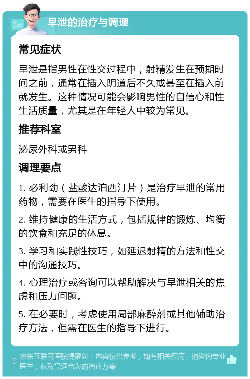 早泄的治疗与调理 常见症状 早泄是指男性在性交过程中，射精发生在预期时间之前，通常在插入阴道后不久或甚至在插入前就发生。这种情况可能会影响男性的自信心和性生活质量，尤其是在年轻人中较为常见。 推荐科室 泌尿外科或男科 调理要点 1. 必利劲（盐酸达泊西汀片）是治疗早泄的常用药物，需要在医生的指导下使用。 2. 维持健康的生活方式，包括规律的锻炼、均衡的饮食和充足的休息。 3. 学习和实践性技巧，如延迟射精的方法和性交中的沟通技巧。 4. 心理治疗或咨询可以帮助解决与早泄相关的焦虑和压力问题。 5. 在必要时，考虑使用局部麻醉剂或其他辅助治疗方法，但需在医生的指导下进行。