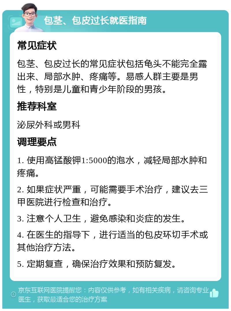 包茎、包皮过长就医指南 常见症状 包茎、包皮过长的常见症状包括龟头不能完全露出来、局部水肿、疼痛等。易感人群主要是男性，特别是儿童和青少年阶段的男孩。 推荐科室 泌尿外科或男科 调理要点 1. 使用高锰酸钾1:5000的泡水，减轻局部水肿和疼痛。 2. 如果症状严重，可能需要手术治疗，建议去三甲医院进行检查和治疗。 3. 注意个人卫生，避免感染和炎症的发生。 4. 在医生的指导下，进行适当的包皮环切手术或其他治疗方法。 5. 定期复查，确保治疗效果和预防复发。