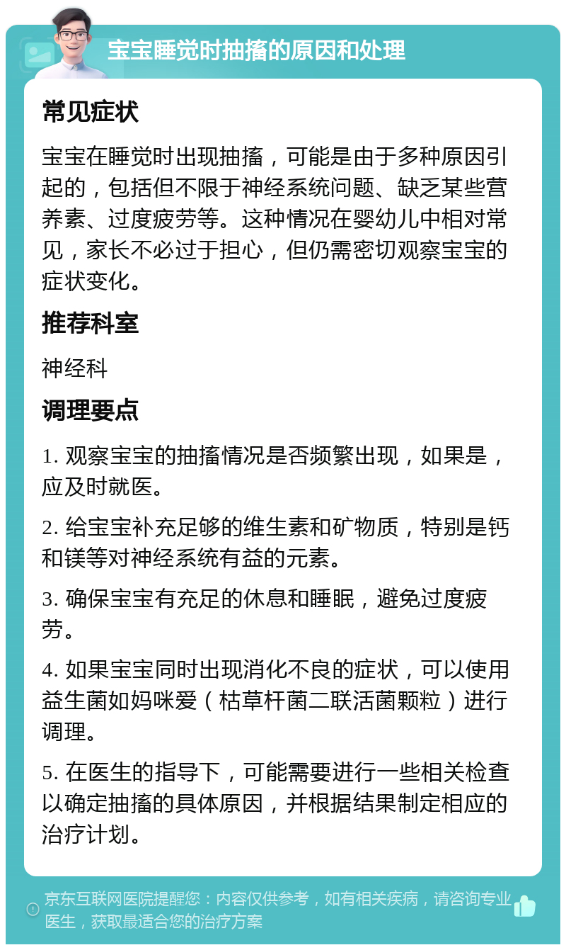 宝宝睡觉时抽搐的原因和处理 常见症状 宝宝在睡觉时出现抽搐，可能是由于多种原因引起的，包括但不限于神经系统问题、缺乏某些营养素、过度疲劳等。这种情况在婴幼儿中相对常见，家长不必过于担心，但仍需密切观察宝宝的症状变化。 推荐科室 神经科 调理要点 1. 观察宝宝的抽搐情况是否频繁出现，如果是，应及时就医。 2. 给宝宝补充足够的维生素和矿物质，特别是钙和镁等对神经系统有益的元素。 3. 确保宝宝有充足的休息和睡眠，避免过度疲劳。 4. 如果宝宝同时出现消化不良的症状，可以使用益生菌如妈咪爱（枯草杆菌二联活菌颗粒）进行调理。 5. 在医生的指导下，可能需要进行一些相关检查以确定抽搐的具体原因，并根据结果制定相应的治疗计划。