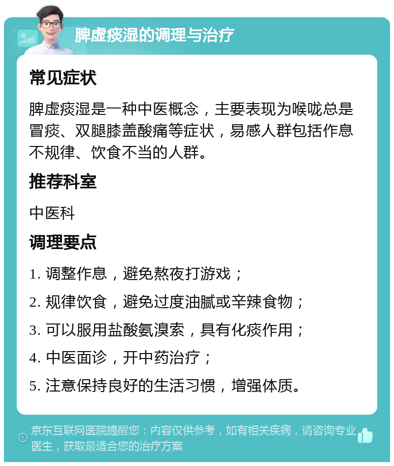 脾虚痰湿的调理与治疗 常见症状 脾虚痰湿是一种中医概念，主要表现为喉咙总是冒痰、双腿膝盖酸痛等症状，易感人群包括作息不规律、饮食不当的人群。 推荐科室 中医科 调理要点 1. 调整作息，避免熬夜打游戏； 2. 规律饮食，避免过度油腻或辛辣食物； 3. 可以服用盐酸氨溴索，具有化痰作用； 4. 中医面诊，开中药治疗； 5. 注意保持良好的生活习惯，增强体质。