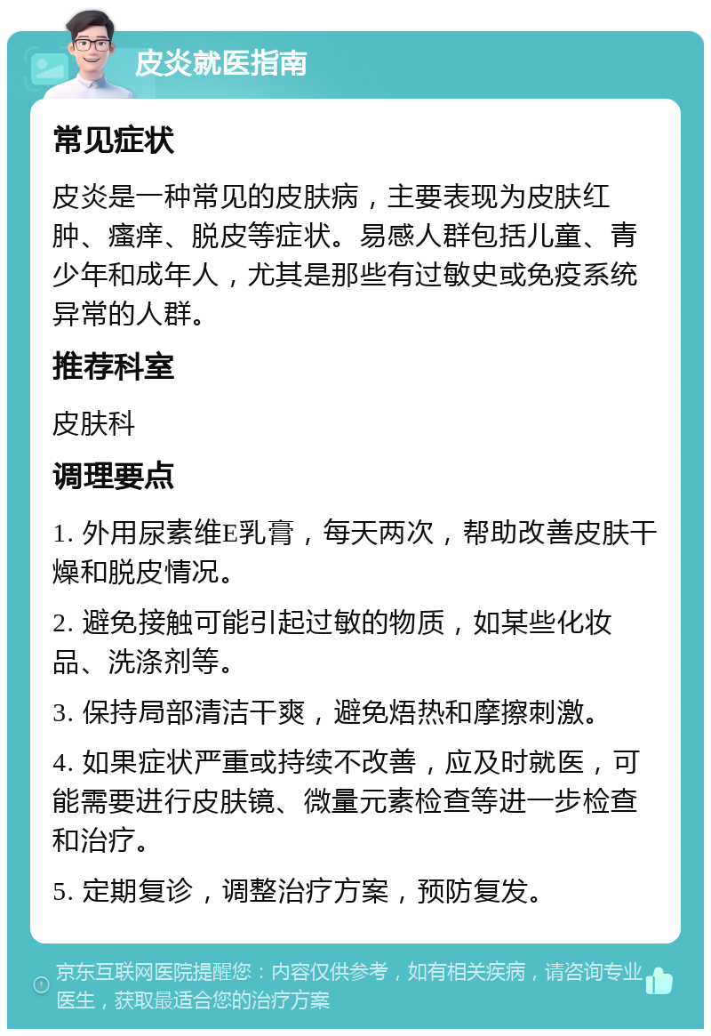 皮炎就医指南 常见症状 皮炎是一种常见的皮肤病，主要表现为皮肤红肿、瘙痒、脱皮等症状。易感人群包括儿童、青少年和成年人，尤其是那些有过敏史或免疫系统异常的人群。 推荐科室 皮肤科 调理要点 1. 外用尿素维E乳膏，每天两次，帮助改善皮肤干燥和脱皮情况。 2. 避免接触可能引起过敏的物质，如某些化妆品、洗涤剂等。 3. 保持局部清洁干爽，避免焐热和摩擦刺激。 4. 如果症状严重或持续不改善，应及时就医，可能需要进行皮肤镜、微量元素检查等进一步检查和治疗。 5. 定期复诊，调整治疗方案，预防复发。