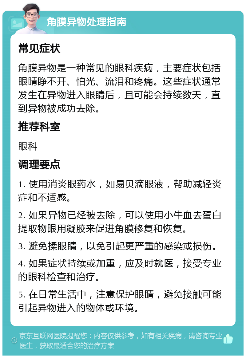 角膜异物处理指南 常见症状 角膜异物是一种常见的眼科疾病，主要症状包括眼睛睁不开、怕光、流泪和疼痛。这些症状通常发生在异物进入眼睛后，且可能会持续数天，直到异物被成功去除。 推荐科室 眼科 调理要点 1. 使用消炎眼药水，如易贝滴眼液，帮助减轻炎症和不适感。 2. 如果异物已经被去除，可以使用小牛血去蛋白提取物眼用凝胶来促进角膜修复和恢复。 3. 避免揉眼睛，以免引起更严重的感染或损伤。 4. 如果症状持续或加重，应及时就医，接受专业的眼科检查和治疗。 5. 在日常生活中，注意保护眼睛，避免接触可能引起异物进入的物体或环境。