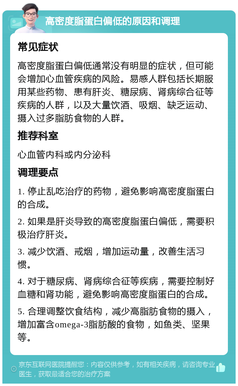 高密度脂蛋白偏低的原因和调理 常见症状 高密度脂蛋白偏低通常没有明显的症状，但可能会增加心血管疾病的风险。易感人群包括长期服用某些药物、患有肝炎、糖尿病、肾病综合征等疾病的人群，以及大量饮酒、吸烟、缺乏运动、摄入过多脂肪食物的人群。 推荐科室 心血管内科或内分泌科 调理要点 1. 停止乱吃治疗的药物，避免影响高密度脂蛋白的合成。 2. 如果是肝炎导致的高密度脂蛋白偏低，需要积极治疗肝炎。 3. 减少饮酒、戒烟，增加运动量，改善生活习惯。 4. 对于糖尿病、肾病综合征等疾病，需要控制好血糖和肾功能，避免影响高密度脂蛋白的合成。 5. 合理调整饮食结构，减少高脂肪食物的摄入，增加富含omega-3脂肪酸的食物，如鱼类、坚果等。