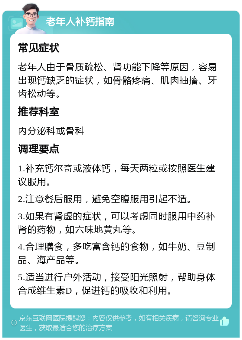 老年人补钙指南 常见症状 老年人由于骨质疏松、肾功能下降等原因，容易出现钙缺乏的症状，如骨骼疼痛、肌肉抽搐、牙齿松动等。 推荐科室 内分泌科或骨科 调理要点 1.补充钙尔奇或液体钙，每天两粒或按照医生建议服用。 2.注意餐后服用，避免空腹服用引起不适。 3.如果有肾虚的症状，可以考虑同时服用中药补肾的药物，如六味地黄丸等。 4.合理膳食，多吃富含钙的食物，如牛奶、豆制品、海产品等。 5.适当进行户外活动，接受阳光照射，帮助身体合成维生素D，促进钙的吸收和利用。