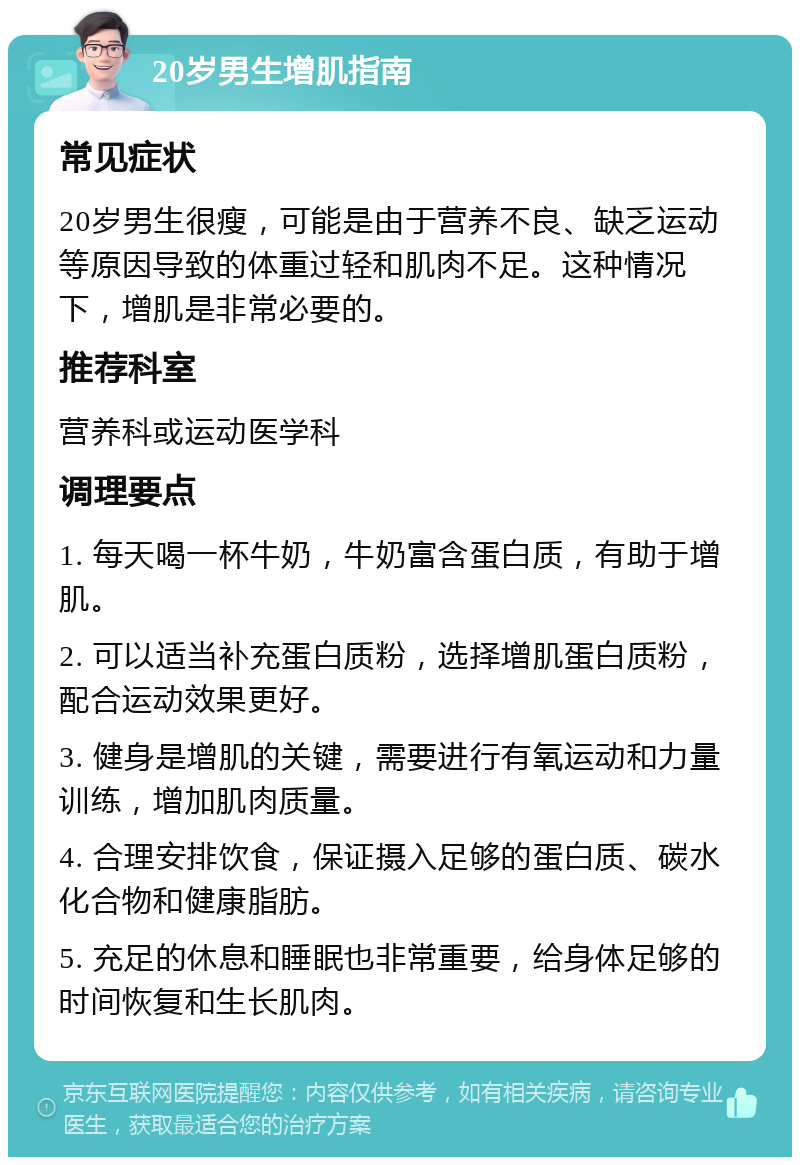 20岁男生增肌指南 常见症状 20岁男生很瘦，可能是由于营养不良、缺乏运动等原因导致的体重过轻和肌肉不足。这种情况下，增肌是非常必要的。 推荐科室 营养科或运动医学科 调理要点 1. 每天喝一杯牛奶，牛奶富含蛋白质，有助于增肌。 2. 可以适当补充蛋白质粉，选择增肌蛋白质粉，配合运动效果更好。 3. 健身是增肌的关键，需要进行有氧运动和力量训练，增加肌肉质量。 4. 合理安排饮食，保证摄入足够的蛋白质、碳水化合物和健康脂肪。 5. 充足的休息和睡眠也非常重要，给身体足够的时间恢复和生长肌肉。