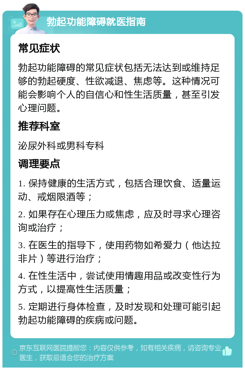 勃起功能障碍就医指南 常见症状 勃起功能障碍的常见症状包括无法达到或维持足够的勃起硬度、性欲减退、焦虑等。这种情况可能会影响个人的自信心和性生活质量，甚至引发心理问题。 推荐科室 泌尿外科或男科专科 调理要点 1. 保持健康的生活方式，包括合理饮食、适量运动、戒烟限酒等； 2. 如果存在心理压力或焦虑，应及时寻求心理咨询或治疗； 3. 在医生的指导下，使用药物如希爱力（他达拉非片）等进行治疗； 4. 在性生活中，尝试使用情趣用品或改变性行为方式，以提高性生活质量； 5. 定期进行身体检查，及时发现和处理可能引起勃起功能障碍的疾病或问题。