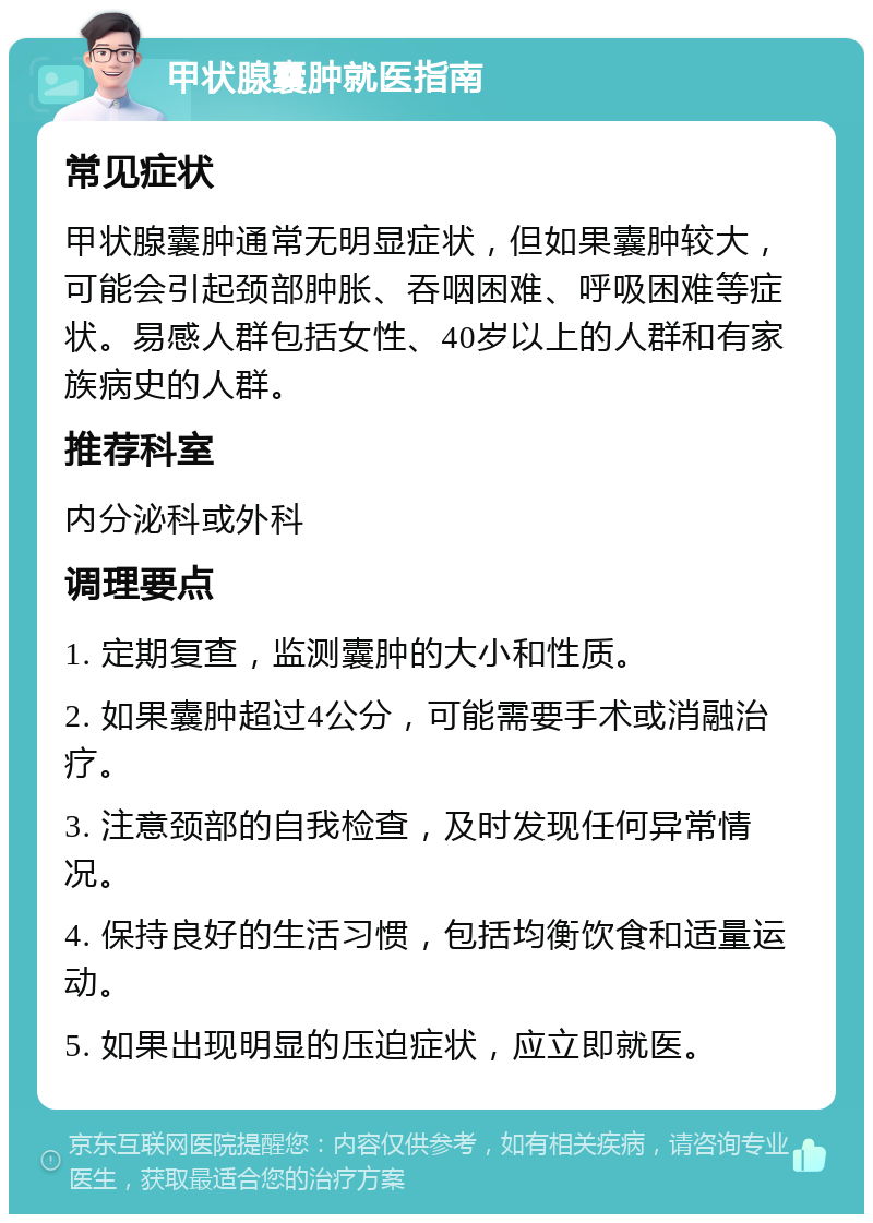 甲状腺囊肿就医指南 常见症状 甲状腺囊肿通常无明显症状，但如果囊肿较大，可能会引起颈部肿胀、吞咽困难、呼吸困难等症状。易感人群包括女性、40岁以上的人群和有家族病史的人群。 推荐科室 内分泌科或外科 调理要点 1. 定期复查，监测囊肿的大小和性质。 2. 如果囊肿超过4公分，可能需要手术或消融治疗。 3. 注意颈部的自我检查，及时发现任何异常情况。 4. 保持良好的生活习惯，包括均衡饮食和适量运动。 5. 如果出现明显的压迫症状，应立即就医。