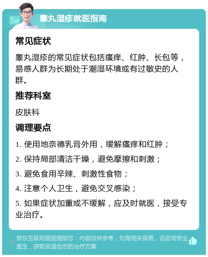 睾丸湿疹就医指南 常见症状 睾丸湿疹的常见症状包括瘙痒、红肿、长包等，易感人群为长期处于潮湿环境或有过敏史的人群。 推荐科室 皮肤科 调理要点 1. 使用地奈德乳膏外用，缓解瘙痒和红肿； 2. 保持局部清洁干燥，避免摩擦和刺激； 3. 避免食用辛辣、刺激性食物； 4. 注意个人卫生，避免交叉感染； 5. 如果症状加重或不缓解，应及时就医，接受专业治疗。