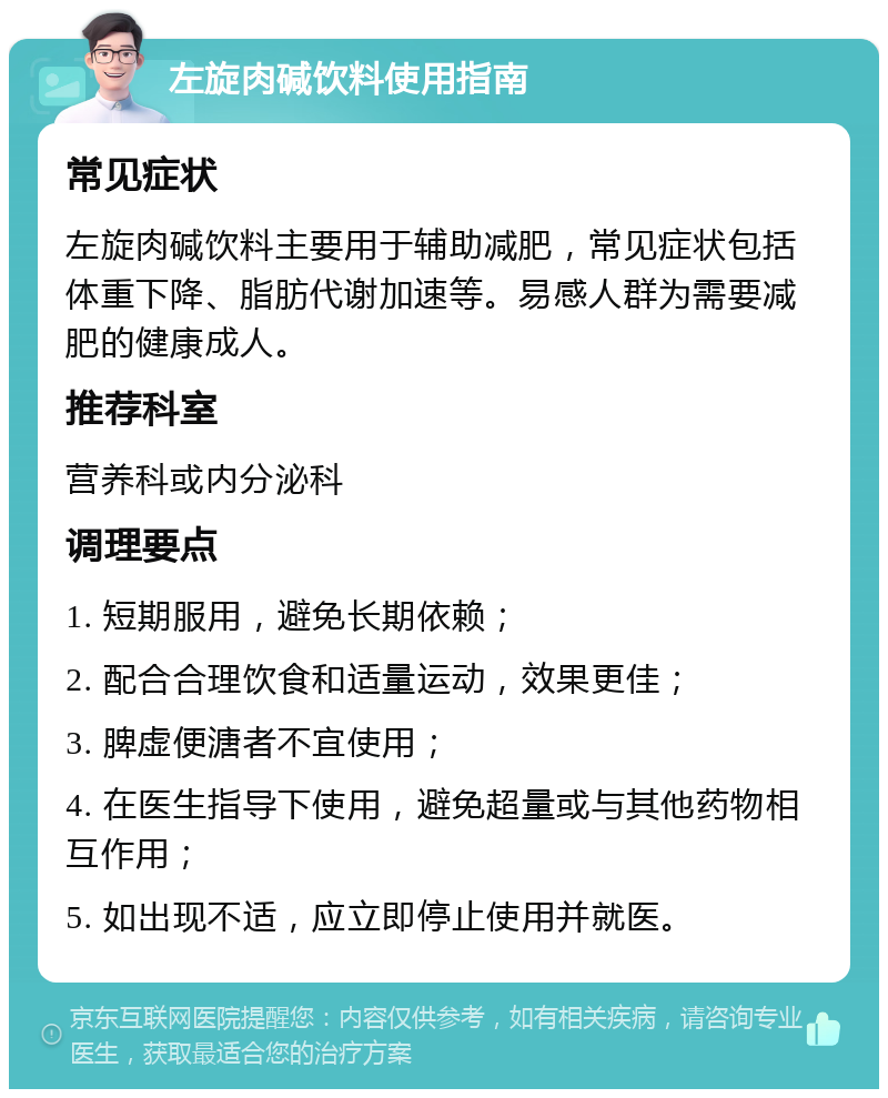 左旋肉碱饮料使用指南 常见症状 左旋肉碱饮料主要用于辅助减肥，常见症状包括体重下降、脂肪代谢加速等。易感人群为需要减肥的健康成人。 推荐科室 营养科或内分泌科 调理要点 1. 短期服用，避免长期依赖； 2. 配合合理饮食和适量运动，效果更佳； 3. 脾虚便溏者不宜使用； 4. 在医生指导下使用，避免超量或与其他药物相互作用； 5. 如出现不适，应立即停止使用并就医。