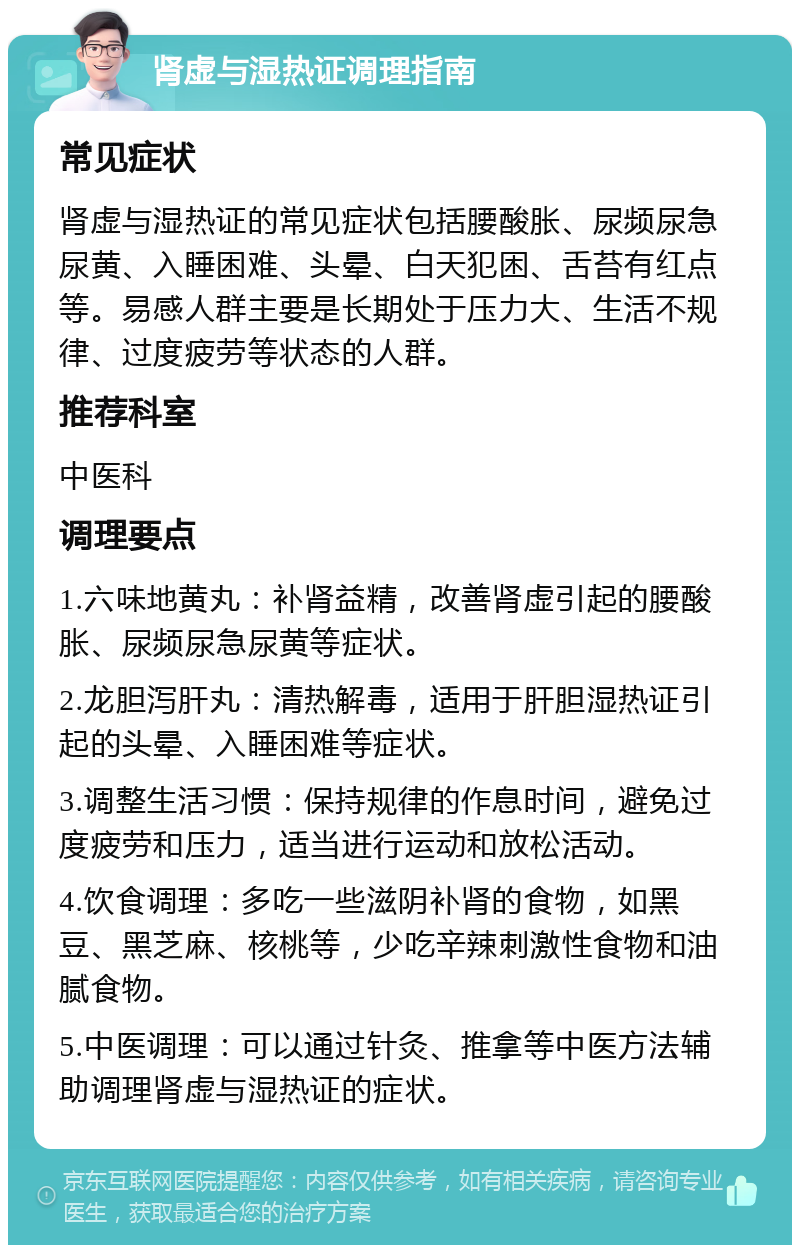 肾虚与湿热证调理指南 常见症状 肾虚与湿热证的常见症状包括腰酸胀、尿频尿急尿黄、入睡困难、头晕、白天犯困、舌苔有红点等。易感人群主要是长期处于压力大、生活不规律、过度疲劳等状态的人群。 推荐科室 中医科 调理要点 1.六味地黄丸：补肾益精，改善肾虚引起的腰酸胀、尿频尿急尿黄等症状。 2.龙胆泻肝丸：清热解毒，适用于肝胆湿热证引起的头晕、入睡困难等症状。 3.调整生活习惯：保持规律的作息时间，避免过度疲劳和压力，适当进行运动和放松活动。 4.饮食调理：多吃一些滋阴补肾的食物，如黑豆、黑芝麻、核桃等，少吃辛辣刺激性食物和油腻食物。 5.中医调理：可以通过针灸、推拿等中医方法辅助调理肾虚与湿热证的症状。