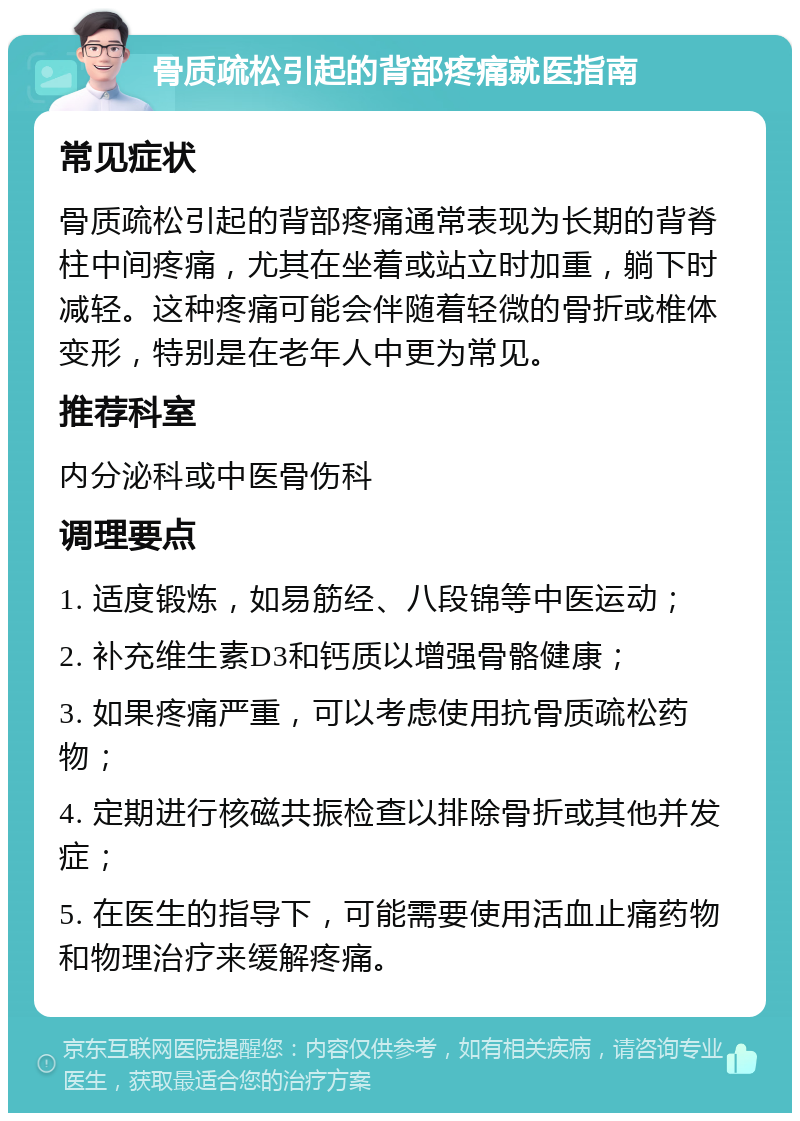 骨质疏松引起的背部疼痛就医指南 常见症状 骨质疏松引起的背部疼痛通常表现为长期的背脊柱中间疼痛，尤其在坐着或站立时加重，躺下时减轻。这种疼痛可能会伴随着轻微的骨折或椎体变形，特别是在老年人中更为常见。 推荐科室 内分泌科或中医骨伤科 调理要点 1. 适度锻炼，如易筋经、八段锦等中医运动； 2. 补充维生素D3和钙质以增强骨骼健康； 3. 如果疼痛严重，可以考虑使用抗骨质疏松药物； 4. 定期进行核磁共振检查以排除骨折或其他并发症； 5. 在医生的指导下，可能需要使用活血止痛药物和物理治疗来缓解疼痛。