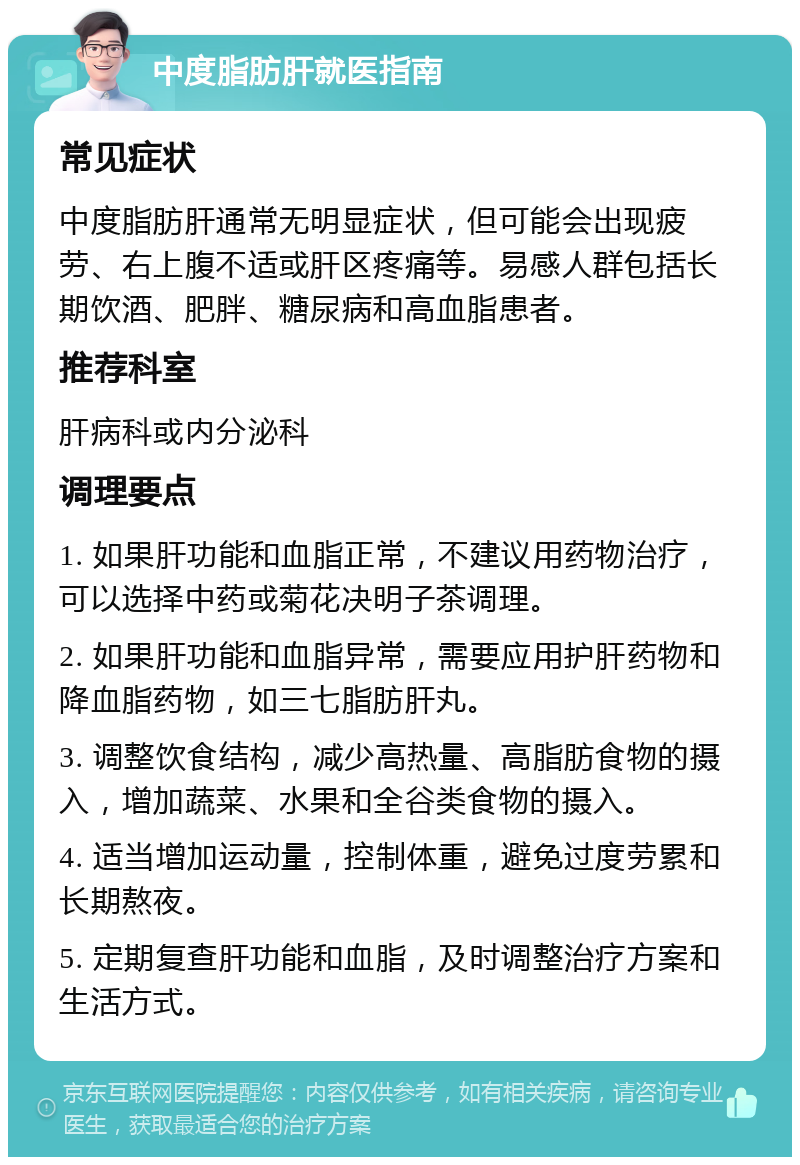 中度脂肪肝就医指南 常见症状 中度脂肪肝通常无明显症状，但可能会出现疲劳、右上腹不适或肝区疼痛等。易感人群包括长期饮酒、肥胖、糖尿病和高血脂患者。 推荐科室 肝病科或内分泌科 调理要点 1. 如果肝功能和血脂正常，不建议用药物治疗，可以选择中药或菊花决明子茶调理。 2. 如果肝功能和血脂异常，需要应用护肝药物和降血脂药物，如三七脂肪肝丸。 3. 调整饮食结构，减少高热量、高脂肪食物的摄入，增加蔬菜、水果和全谷类食物的摄入。 4. 适当增加运动量，控制体重，避免过度劳累和长期熬夜。 5. 定期复查肝功能和血脂，及时调整治疗方案和生活方式。