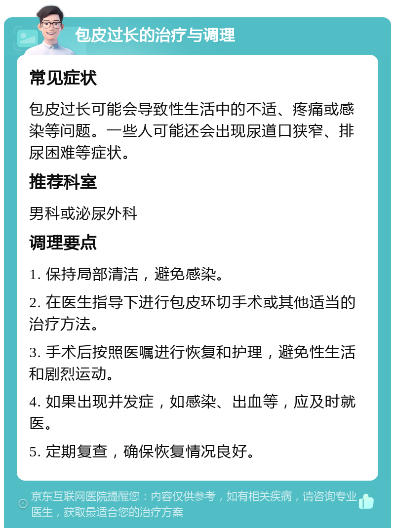 包皮过长的治疗与调理 常见症状 包皮过长可能会导致性生活中的不适、疼痛或感染等问题。一些人可能还会出现尿道口狭窄、排尿困难等症状。 推荐科室 男科或泌尿外科 调理要点 1. 保持局部清洁，避免感染。 2. 在医生指导下进行包皮环切手术或其他适当的治疗方法。 3. 手术后按照医嘱进行恢复和护理，避免性生活和剧烈运动。 4. 如果出现并发症，如感染、出血等，应及时就医。 5. 定期复查，确保恢复情况良好。