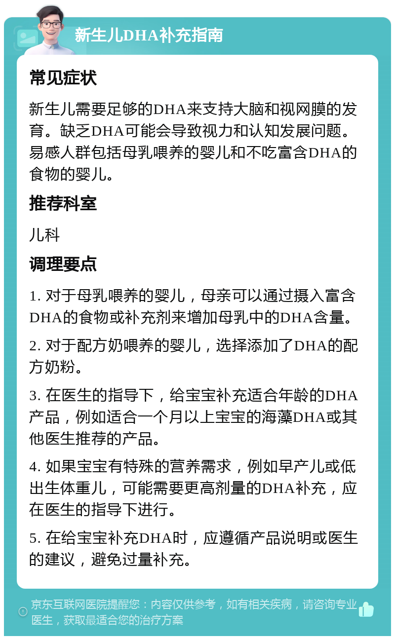 新生儿DHA补充指南 常见症状 新生儿需要足够的DHA来支持大脑和视网膜的发育。缺乏DHA可能会导致视力和认知发展问题。易感人群包括母乳喂养的婴儿和不吃富含DHA的食物的婴儿。 推荐科室 儿科 调理要点 1. 对于母乳喂养的婴儿，母亲可以通过摄入富含DHA的食物或补充剂来增加母乳中的DHA含量。 2. 对于配方奶喂养的婴儿，选择添加了DHA的配方奶粉。 3. 在医生的指导下，给宝宝补充适合年龄的DHA产品，例如适合一个月以上宝宝的海藻DHA或其他医生推荐的产品。 4. 如果宝宝有特殊的营养需求，例如早产儿或低出生体重儿，可能需要更高剂量的DHA补充，应在医生的指导下进行。 5. 在给宝宝补充DHA时，应遵循产品说明或医生的建议，避免过量补充。