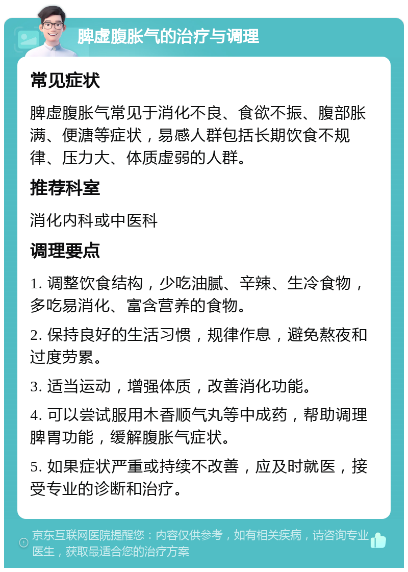 脾虚腹胀气的治疗与调理 常见症状 脾虚腹胀气常见于消化不良、食欲不振、腹部胀满、便溏等症状，易感人群包括长期饮食不规律、压力大、体质虚弱的人群。 推荐科室 消化内科或中医科 调理要点 1. 调整饮食结构，少吃油腻、辛辣、生冷食物，多吃易消化、富含营养的食物。 2. 保持良好的生活习惯，规律作息，避免熬夜和过度劳累。 3. 适当运动，增强体质，改善消化功能。 4. 可以尝试服用木香顺气丸等中成药，帮助调理脾胃功能，缓解腹胀气症状。 5. 如果症状严重或持续不改善，应及时就医，接受专业的诊断和治疗。