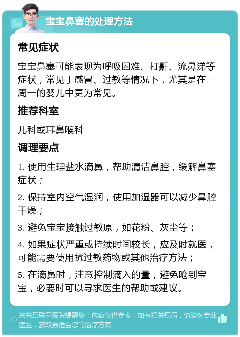 宝宝鼻塞的处理方法 常见症状 宝宝鼻塞可能表现为呼吸困难、打鼾、流鼻涕等症状，常见于感冒、过敏等情况下，尤其是在一周一的婴儿中更为常见。 推荐科室 儿科或耳鼻喉科 调理要点 1. 使用生理盐水滴鼻，帮助清洁鼻腔，缓解鼻塞症状； 2. 保持室内空气湿润，使用加湿器可以减少鼻腔干燥； 3. 避免宝宝接触过敏原，如花粉、灰尘等； 4. 如果症状严重或持续时间较长，应及时就医，可能需要使用抗过敏药物或其他治疗方法； 5. 在滴鼻时，注意控制滴入的量，避免呛到宝宝，必要时可以寻求医生的帮助或建议。