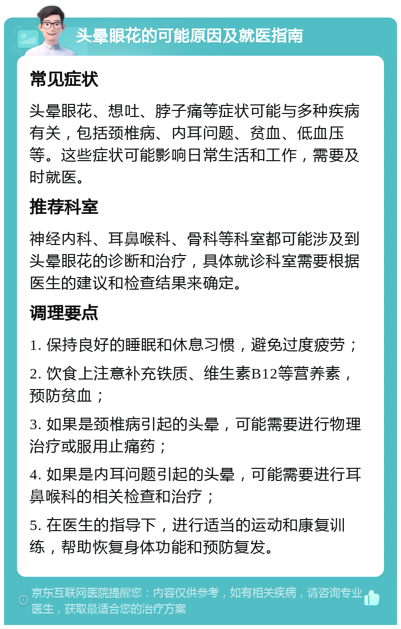 头晕眼花的可能原因及就医指南 常见症状 头晕眼花、想吐、脖子痛等症状可能与多种疾病有关，包括颈椎病、内耳问题、贫血、低血压等。这些症状可能影响日常生活和工作，需要及时就医。 推荐科室 神经内科、耳鼻喉科、骨科等科室都可能涉及到头晕眼花的诊断和治疗，具体就诊科室需要根据医生的建议和检查结果来确定。 调理要点 1. 保持良好的睡眠和休息习惯，避免过度疲劳； 2. 饮食上注意补充铁质、维生素B12等营养素，预防贫血； 3. 如果是颈椎病引起的头晕，可能需要进行物理治疗或服用止痛药； 4. 如果是内耳问题引起的头晕，可能需要进行耳鼻喉科的相关检查和治疗； 5. 在医生的指导下，进行适当的运动和康复训练，帮助恢复身体功能和预防复发。