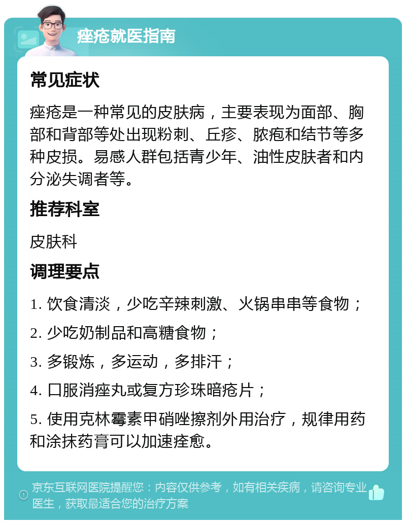 痤疮就医指南 常见症状 痤疮是一种常见的皮肤病，主要表现为面部、胸部和背部等处出现粉刺、丘疹、脓疱和结节等多种皮损。易感人群包括青少年、油性皮肤者和内分泌失调者等。 推荐科室 皮肤科 调理要点 1. 饮食清淡，少吃辛辣刺激、火锅串串等食物； 2. 少吃奶制品和高糖食物； 3. 多锻炼，多运动，多排汗； 4. 口服消痤丸或复方珍珠暗疮片； 5. 使用克林霉素甲硝唑擦剂外用治疗，规律用药和涂抹药膏可以加速痊愈。