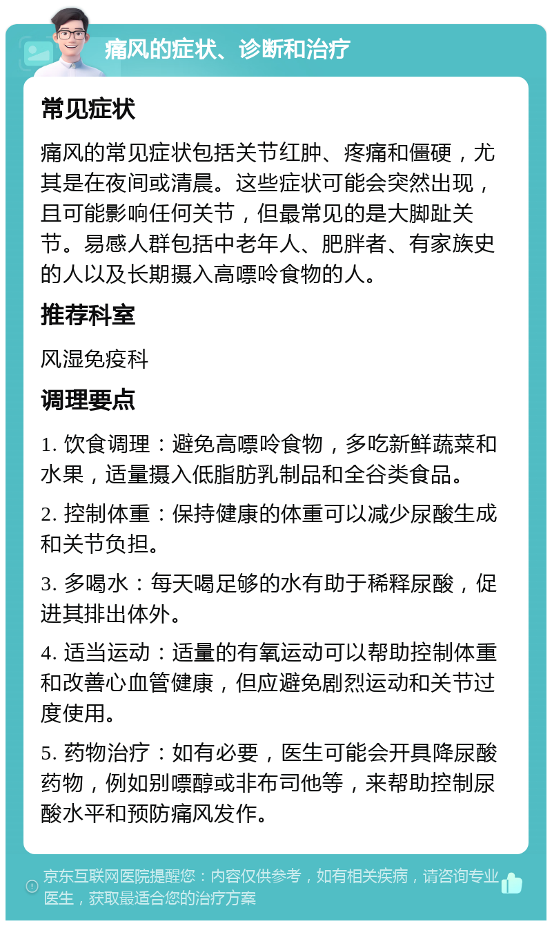 痛风的症状、诊断和治疗 常见症状 痛风的常见症状包括关节红肿、疼痛和僵硬，尤其是在夜间或清晨。这些症状可能会突然出现，且可能影响任何关节，但最常见的是大脚趾关节。易感人群包括中老年人、肥胖者、有家族史的人以及长期摄入高嘌呤食物的人。 推荐科室 风湿免疫科 调理要点 1. 饮食调理：避免高嘌呤食物，多吃新鲜蔬菜和水果，适量摄入低脂肪乳制品和全谷类食品。 2. 控制体重：保持健康的体重可以减少尿酸生成和关节负担。 3. 多喝水：每天喝足够的水有助于稀释尿酸，促进其排出体外。 4. 适当运动：适量的有氧运动可以帮助控制体重和改善心血管健康，但应避免剧烈运动和关节过度使用。 5. 药物治疗：如有必要，医生可能会开具降尿酸药物，例如别嘌醇或非布司他等，来帮助控制尿酸水平和预防痛风发作。