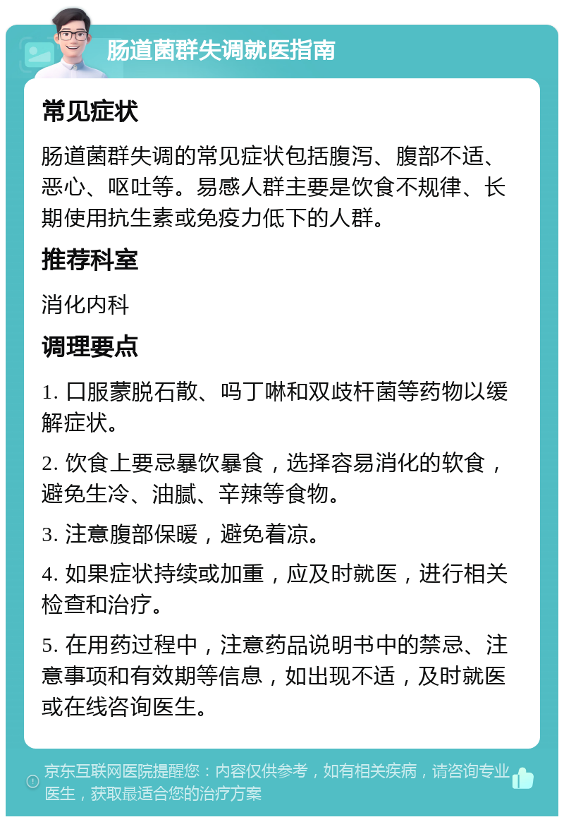 肠道菌群失调就医指南 常见症状 肠道菌群失调的常见症状包括腹泻、腹部不适、恶心、呕吐等。易感人群主要是饮食不规律、长期使用抗生素或免疫力低下的人群。 推荐科室 消化内科 调理要点 1. 口服蒙脱石散、吗丁啉和双歧杆菌等药物以缓解症状。 2. 饮食上要忌暴饮暴食，选择容易消化的软食，避免生冷、油腻、辛辣等食物。 3. 注意腹部保暖，避免着凉。 4. 如果症状持续或加重，应及时就医，进行相关检查和治疗。 5. 在用药过程中，注意药品说明书中的禁忌、注意事项和有效期等信息，如出现不适，及时就医或在线咨询医生。