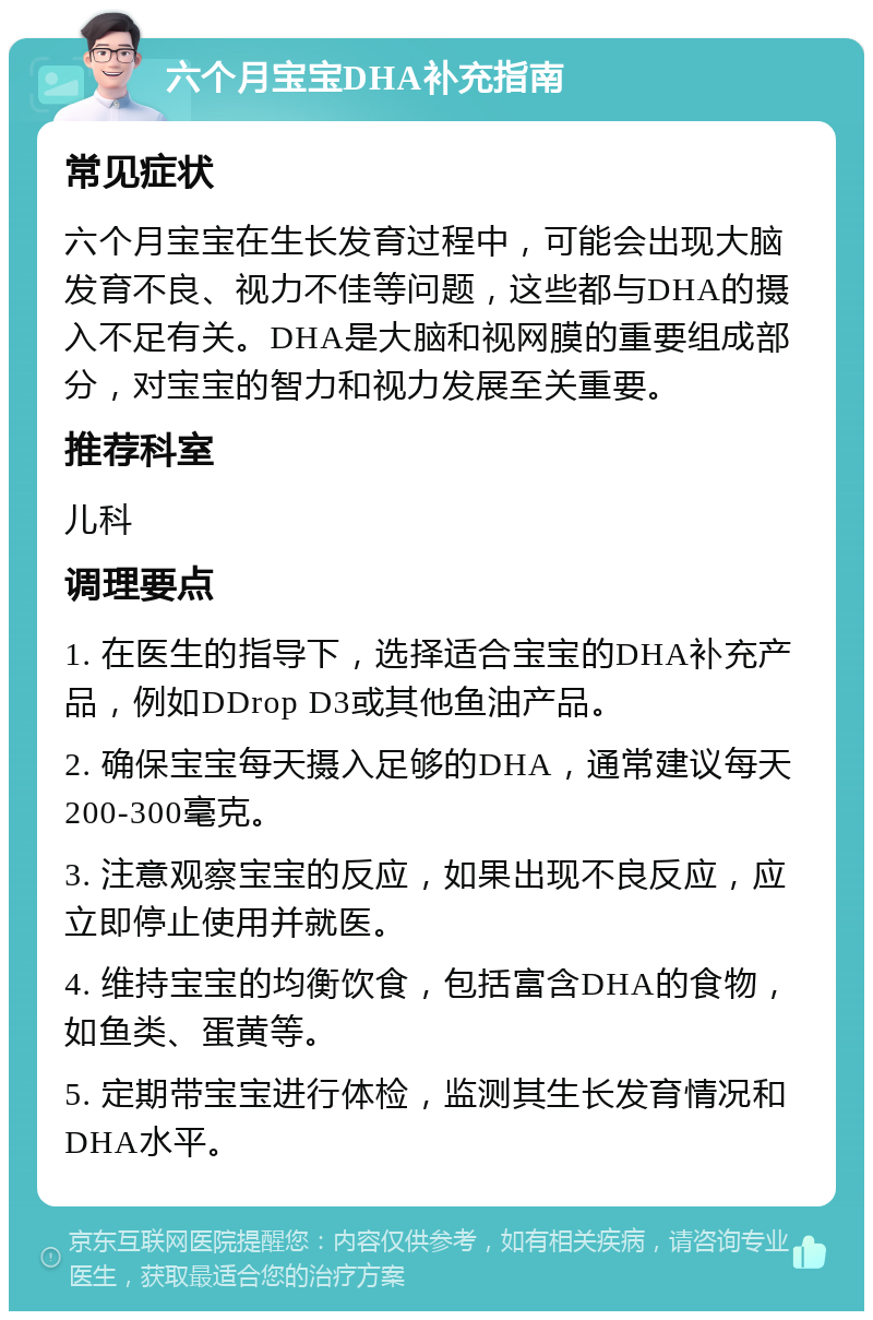 六个月宝宝DHA补充指南 常见症状 六个月宝宝在生长发育过程中，可能会出现大脑发育不良、视力不佳等问题，这些都与DHA的摄入不足有关。DHA是大脑和视网膜的重要组成部分，对宝宝的智力和视力发展至关重要。 推荐科室 儿科 调理要点 1. 在医生的指导下，选择适合宝宝的DHA补充产品，例如DDrop D3或其他鱼油产品。 2. 确保宝宝每天摄入足够的DHA，通常建议每天200-300毫克。 3. 注意观察宝宝的反应，如果出现不良反应，应立即停止使用并就医。 4. 维持宝宝的均衡饮食，包括富含DHA的食物，如鱼类、蛋黄等。 5. 定期带宝宝进行体检，监测其生长发育情况和DHA水平。