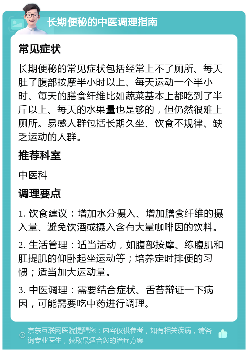 长期便秘的中医调理指南 常见症状 长期便秘的常见症状包括经常上不了厕所、每天肚子腹部按摩半小时以上、每天运动一个半小时、每天的膳食纤维比如蔬菜基本上都吃到了半斤以上、每天的水果量也是够的，但仍然很难上厕所。易感人群包括长期久坐、饮食不规律、缺乏运动的人群。 推荐科室 中医科 调理要点 1. 饮食建议：增加水分摄入、增加膳食纤维的摄入量、避免饮酒或摄入含有大量咖啡因的饮料。 2. 生活管理：适当活动，如腹部按摩、练腹肌和肛提肌的仰卧起坐运动等；培养定时排便的习惯；适当加大运动量。 3. 中医调理：需要结合症状、舌苔辩证一下病因，可能需要吃中药进行调理。