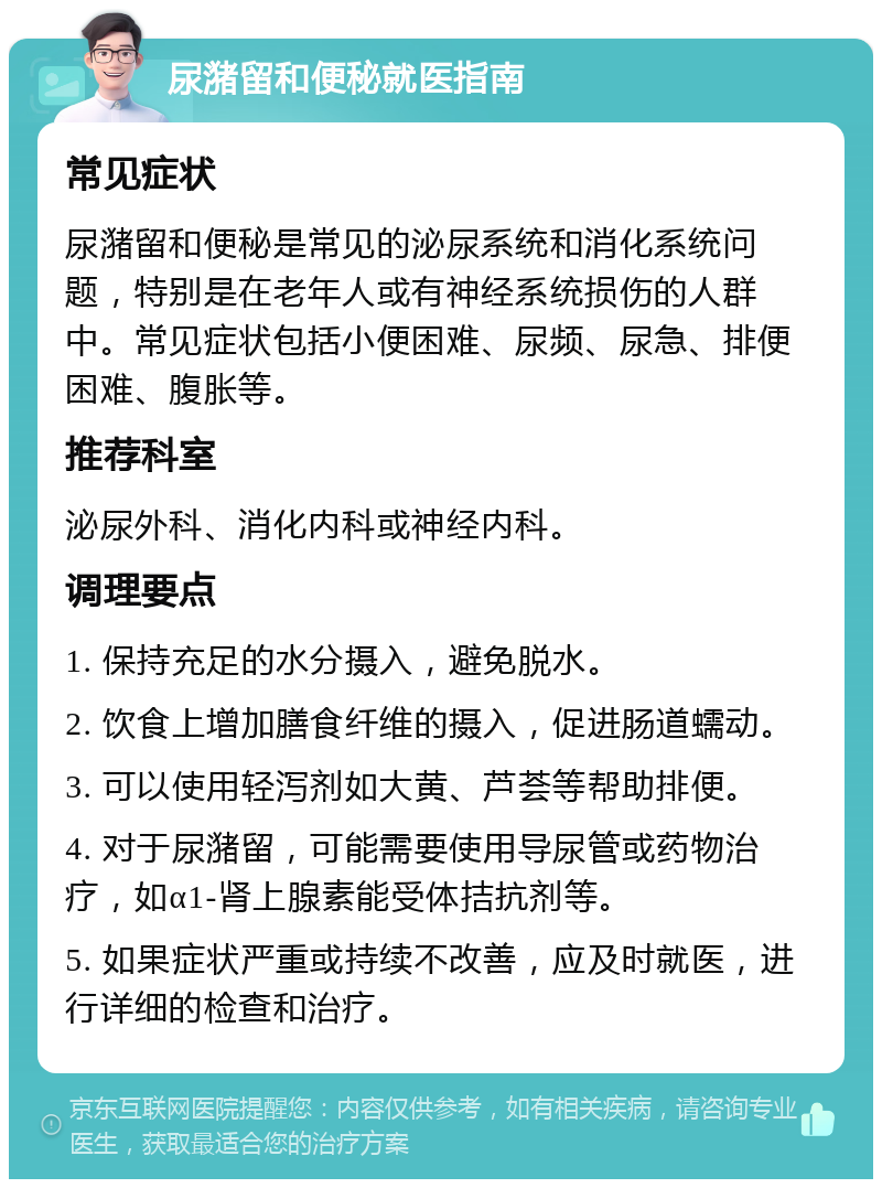 尿潴留和便秘就医指南 常见症状 尿潴留和便秘是常见的泌尿系统和消化系统问题，特别是在老年人或有神经系统损伤的人群中。常见症状包括小便困难、尿频、尿急、排便困难、腹胀等。 推荐科室 泌尿外科、消化内科或神经内科。 调理要点 1. 保持充足的水分摄入，避免脱水。 2. 饮食上增加膳食纤维的摄入，促进肠道蠕动。 3. 可以使用轻泻剂如大黄、芦荟等帮助排便。 4. 对于尿潴留，可能需要使用导尿管或药物治疗，如α1-肾上腺素能受体拮抗剂等。 5. 如果症状严重或持续不改善，应及时就医，进行详细的检查和治疗。