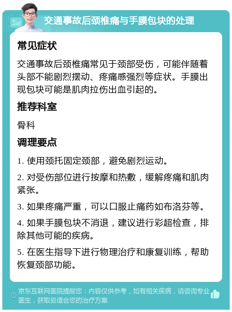 交通事故后颈椎痛与手膜包块的处理 常见症状 交通事故后颈椎痛常见于颈部受伤，可能伴随着头部不能剧烈摆动、疼痛感强烈等症状。手膜出现包块可能是肌肉拉伤出血引起的。 推荐科室 骨科 调理要点 1. 使用颈托固定颈部，避免剧烈运动。 2. 对受伤部位进行按摩和热敷，缓解疼痛和肌肉紧张。 3. 如果疼痛严重，可以口服止痛药如布洛芬等。 4. 如果手膜包块不消退，建议进行彩超检查，排除其他可能的疾病。 5. 在医生指导下进行物理治疗和康复训练，帮助恢复颈部功能。