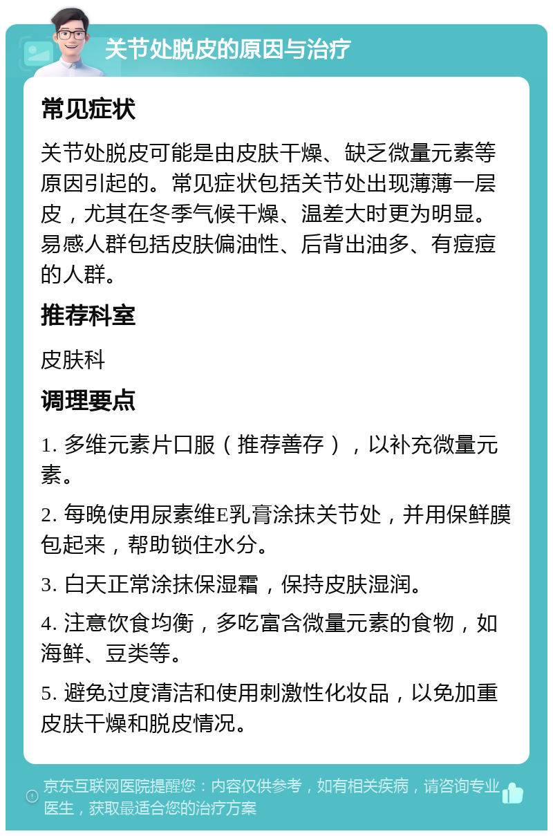 关节处脱皮的原因与治疗 常见症状 关节处脱皮可能是由皮肤干燥、缺乏微量元素等原因引起的。常见症状包括关节处出现薄薄一层皮，尤其在冬季气候干燥、温差大时更为明显。易感人群包括皮肤偏油性、后背出油多、有痘痘的人群。 推荐科室 皮肤科 调理要点 1. 多维元素片口服（推荐善存），以补充微量元素。 2. 每晚使用尿素维E乳膏涂抹关节处，并用保鲜膜包起来，帮助锁住水分。 3. 白天正常涂抹保湿霜，保持皮肤湿润。 4. 注意饮食均衡，多吃富含微量元素的食物，如海鲜、豆类等。 5. 避免过度清洁和使用刺激性化妆品，以免加重皮肤干燥和脱皮情况。