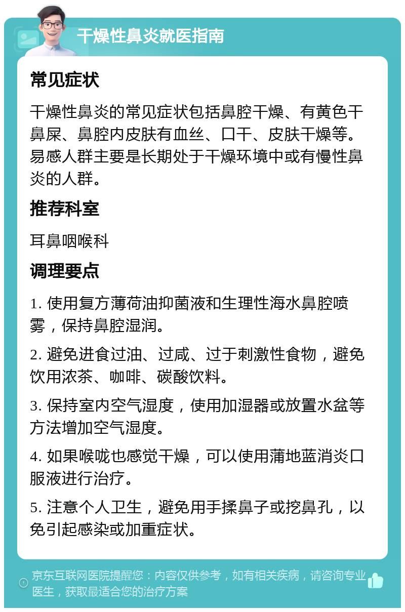 干燥性鼻炎就医指南 常见症状 干燥性鼻炎的常见症状包括鼻腔干燥、有黄色干鼻屎、鼻腔内皮肤有血丝、口干、皮肤干燥等。易感人群主要是长期处于干燥环境中或有慢性鼻炎的人群。 推荐科室 耳鼻咽喉科 调理要点 1. 使用复方薄荷油抑菌液和生理性海水鼻腔喷雾，保持鼻腔湿润。 2. 避免进食过油、过咸、过于刺激性食物，避免饮用浓茶、咖啡、碳酸饮料。 3. 保持室内空气湿度，使用加湿器或放置水盆等方法增加空气湿度。 4. 如果喉咙也感觉干燥，可以使用蒲地蓝消炎口服液进行治疗。 5. 注意个人卫生，避免用手揉鼻子或挖鼻孔，以免引起感染或加重症状。