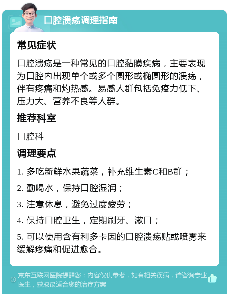 口腔溃疡调理指南 常见症状 口腔溃疡是一种常见的口腔黏膜疾病，主要表现为口腔内出现单个或多个圆形或椭圆形的溃疡，伴有疼痛和灼热感。易感人群包括免疫力低下、压力大、营养不良等人群。 推荐科室 口腔科 调理要点 1. 多吃新鲜水果蔬菜，补充维生素C和B群； 2. 勤喝水，保持口腔湿润； 3. 注意休息，避免过度疲劳； 4. 保持口腔卫生，定期刷牙、漱口； 5. 可以使用含有利多卡因的口腔溃疡贴或喷雾来缓解疼痛和促进愈合。