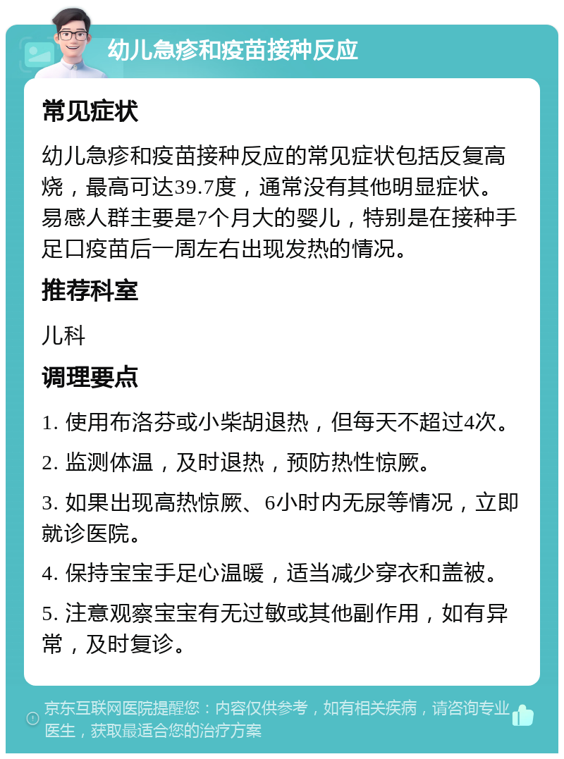 幼儿急疹和疫苗接种反应 常见症状 幼儿急疹和疫苗接种反应的常见症状包括反复高烧，最高可达39.7度，通常没有其他明显症状。易感人群主要是7个月大的婴儿，特别是在接种手足口疫苗后一周左右出现发热的情况。 推荐科室 儿科 调理要点 1. 使用布洛芬或小柴胡退热，但每天不超过4次。 2. 监测体温，及时退热，预防热性惊厥。 3. 如果出现高热惊厥、6小时内无尿等情况，立即就诊医院。 4. 保持宝宝手足心温暖，适当减少穿衣和盖被。 5. 注意观察宝宝有无过敏或其他副作用，如有异常，及时复诊。