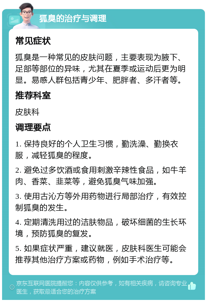 狐臭的治疗与调理 常见症状 狐臭是一种常见的皮肤问题，主要表现为腋下、足部等部位的异味，尤其在夏季或运动后更为明显。易感人群包括青少年、肥胖者、多汗者等。 推荐科室 皮肤科 调理要点 1. 保持良好的个人卫生习惯，勤洗澡、勤换衣服，减轻狐臭的程度。 2. 避免过多饮酒或食用刺激辛辣性食品，如牛羊肉、香菜、韭菜等，避免狐臭气味加强。 3. 使用古沁方等外用药物进行局部治疗，有效控制狐臭的发生。 4. 定期清洗用过的洁肤物品，破坏细菌的生长环境，预防狐臭的复发。 5. 如果症状严重，建议就医，皮肤科医生可能会推荐其他治疗方案或药物，例如手术治疗等。