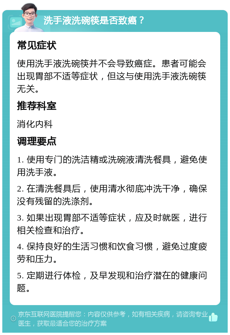 洗手液洗碗筷是否致癌？ 常见症状 使用洗手液洗碗筷并不会导致癌症。患者可能会出现胃部不适等症状，但这与使用洗手液洗碗筷无关。 推荐科室 消化内科 调理要点 1. 使用专门的洗洁精或洗碗液清洗餐具，避免使用洗手液。 2. 在清洗餐具后，使用清水彻底冲洗干净，确保没有残留的洗涤剂。 3. 如果出现胃部不适等症状，应及时就医，进行相关检查和治疗。 4. 保持良好的生活习惯和饮食习惯，避免过度疲劳和压力。 5. 定期进行体检，及早发现和治疗潜在的健康问题。