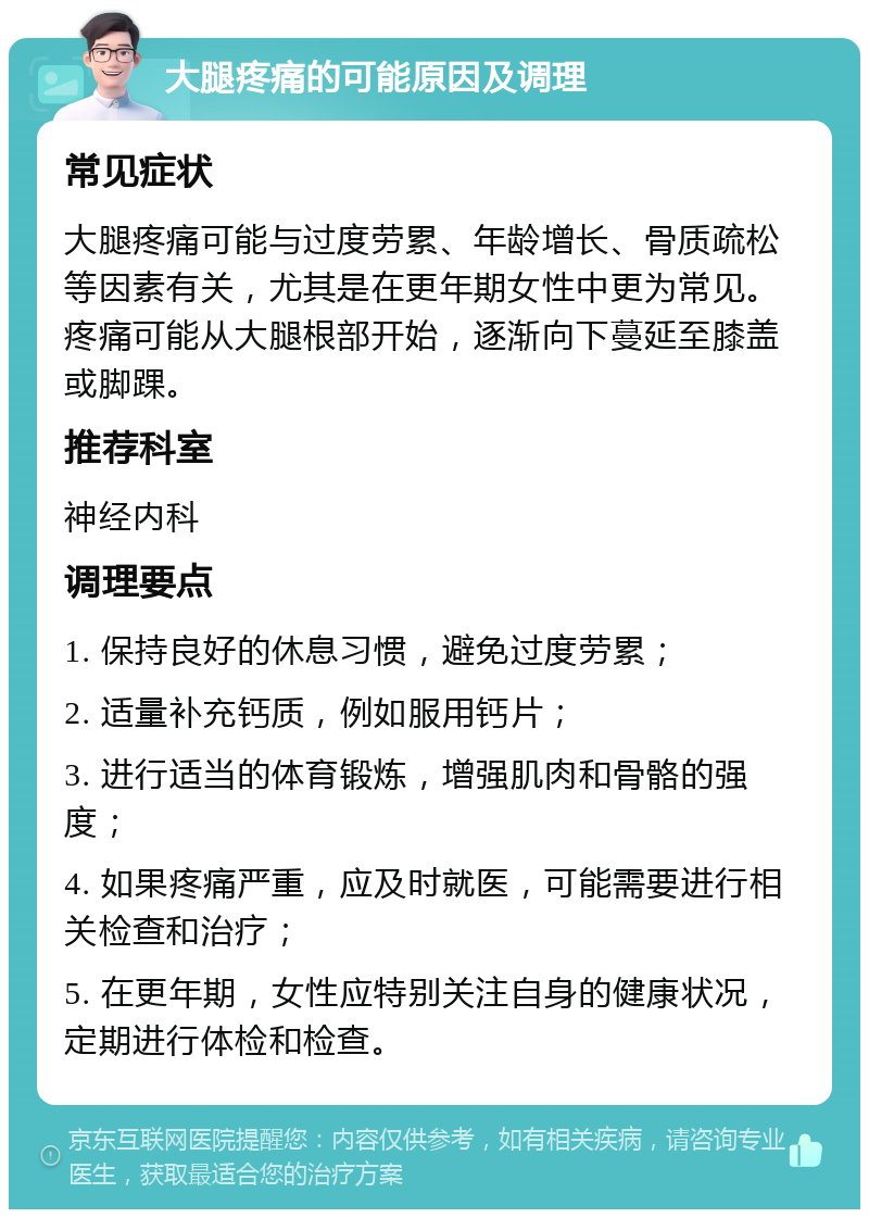 大腿疼痛的可能原因及调理 常见症状 大腿疼痛可能与过度劳累、年龄增长、骨质疏松等因素有关，尤其是在更年期女性中更为常见。疼痛可能从大腿根部开始，逐渐向下蔓延至膝盖或脚踝。 推荐科室 神经内科 调理要点 1. 保持良好的休息习惯，避免过度劳累； 2. 适量补充钙质，例如服用钙片； 3. 进行适当的体育锻炼，增强肌肉和骨骼的强度； 4. 如果疼痛严重，应及时就医，可能需要进行相关检查和治疗； 5. 在更年期，女性应特别关注自身的健康状况，定期进行体检和检查。