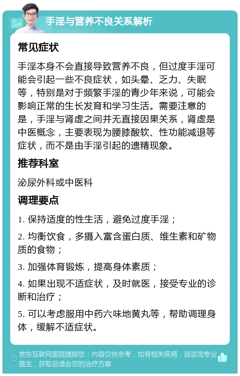 手淫与营养不良关系解析 常见症状 手淫本身不会直接导致营养不良，但过度手淫可能会引起一些不良症状，如头晕、乏力、失眠等，特别是对于频繁手淫的青少年来说，可能会影响正常的生长发育和学习生活。需要注意的是，手淫与肾虚之间并无直接因果关系，肾虚是中医概念，主要表现为腰膝酸软、性功能减退等症状，而不是由手淫引起的遗精现象。 推荐科室 泌尿外科或中医科 调理要点 1. 保持适度的性生活，避免过度手淫； 2. 均衡饮食，多摄入富含蛋白质、维生素和矿物质的食物； 3. 加强体育锻炼，提高身体素质； 4. 如果出现不适症状，及时就医，接受专业的诊断和治疗； 5. 可以考虑服用中药六味地黄丸等，帮助调理身体，缓解不适症状。